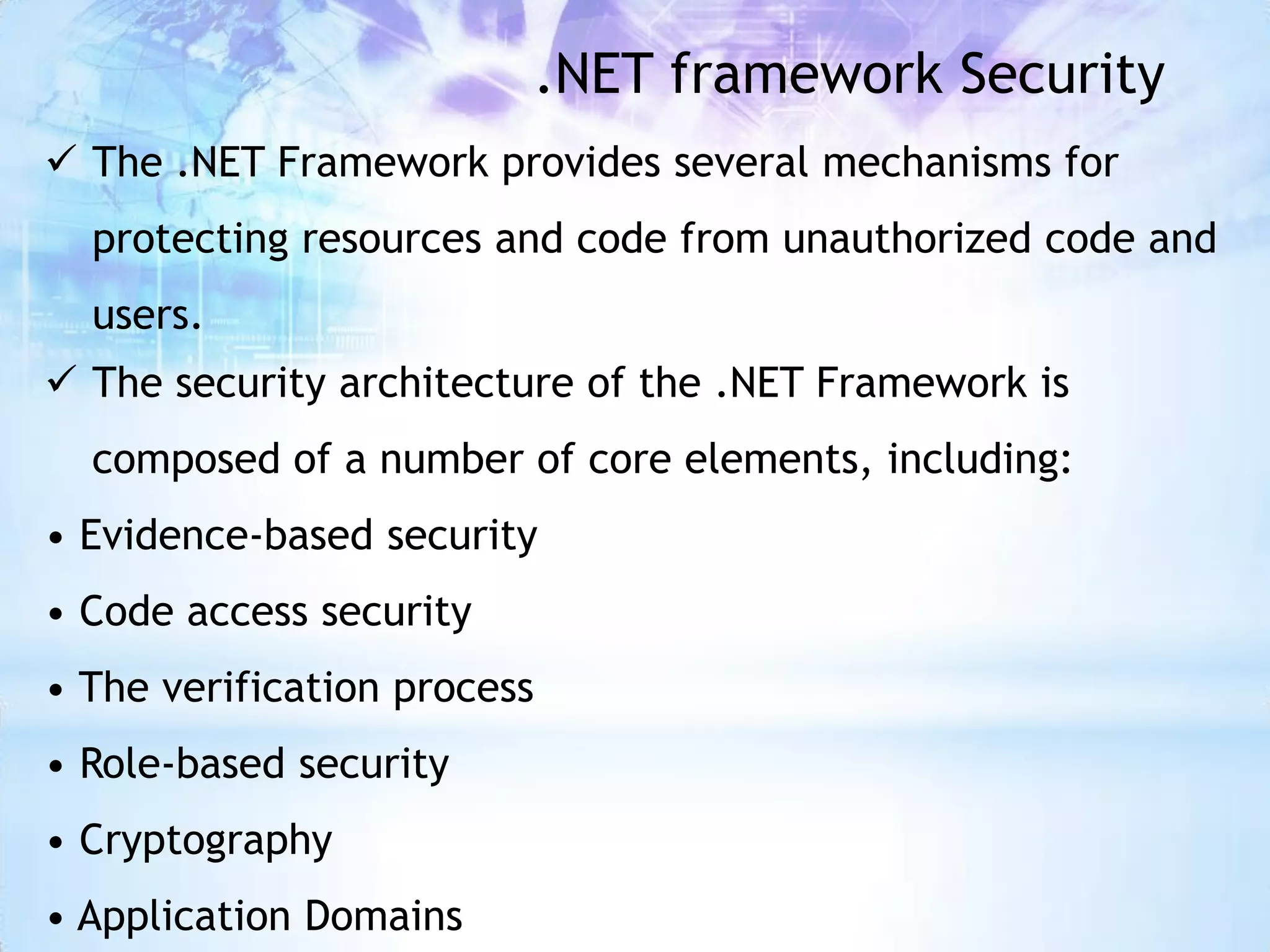 .NET framework Security
 The .NET Framework provides several mechanisms for
  protecting resources and code from unauthorized code and
  users.
 The security architecture of the .NET Framework is
  composed of a number of core elements, including:
• Evidence-based security
• Code access security
• The verification process
• Role-based security
• Cryptography
• Application Domains
 