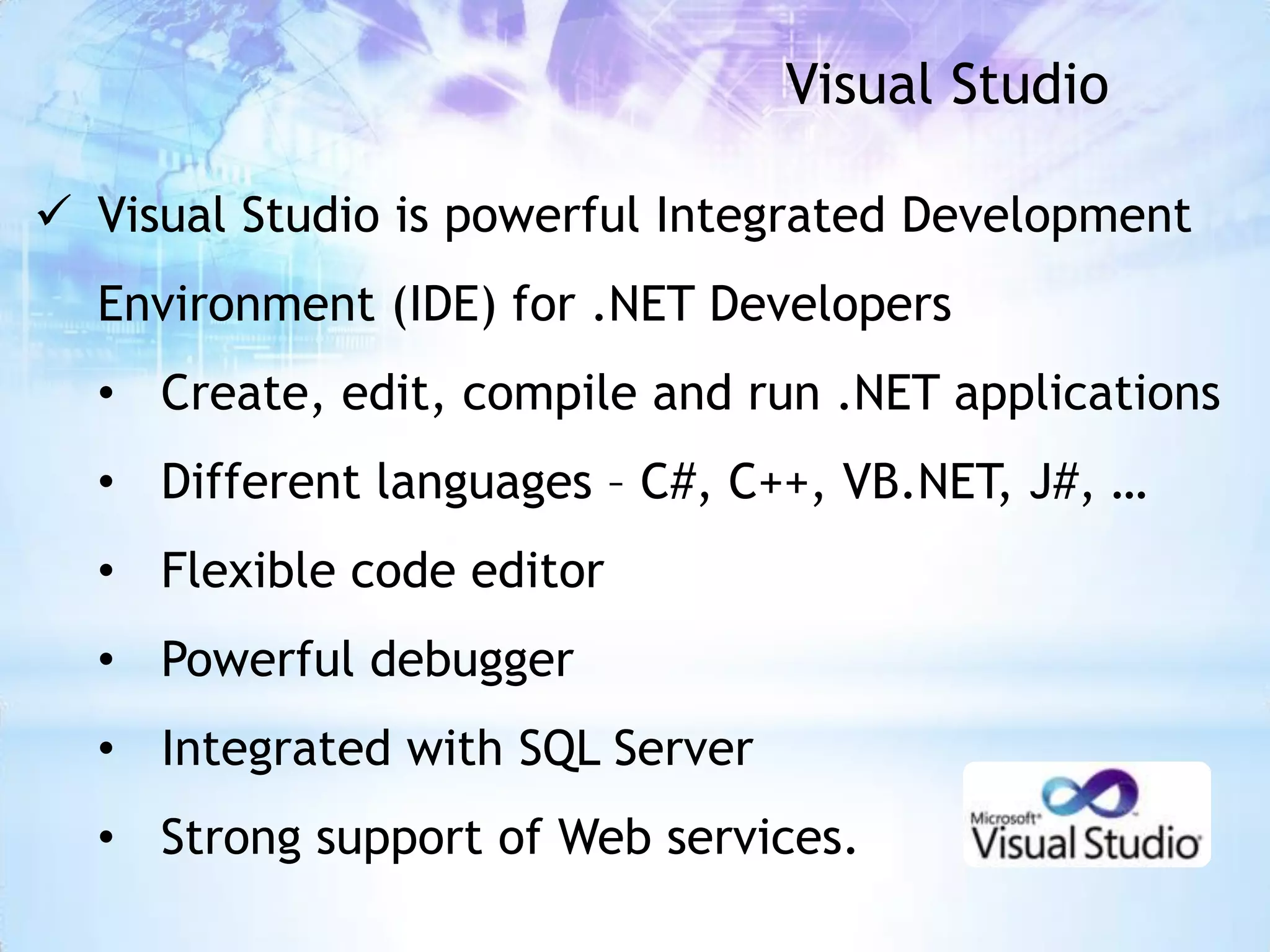 Visual Studio

 Visual Studio is powerful Integrated Development
  Environment (IDE) for .NET Developers
  • Create, edit, compile and run .NET applications
  • Different languages – C#, C++, VB.NET, J#, …
  • Flexible code editor
  • Powerful debugger
  • Integrated with SQL Server
  • Strong support of Web services.
 