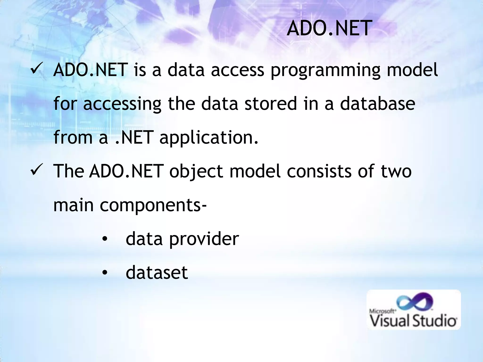 ADO.NET
 ADO.NET is a data access programming model
  for accessing the data stored in a database
  from a .NET application.
 The ADO.NET object model consists of two
  main components-
       • data provider
       • dataset
 