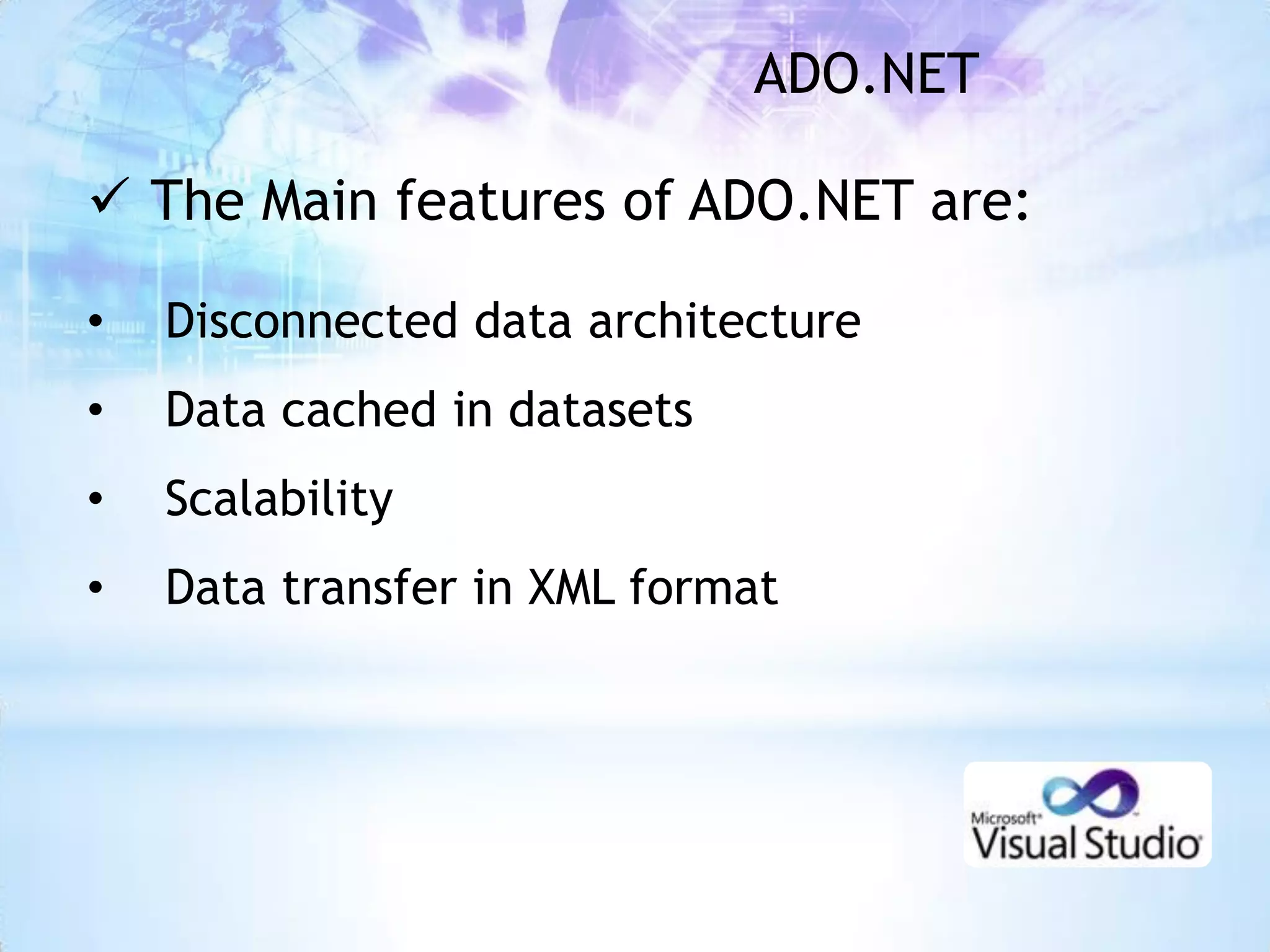 ADO.NET

 The Main features of ADO.NET are:

•   Disconnected data architecture
•   Data cached in datasets
•   Scalability
•   Data transfer in XML format
 