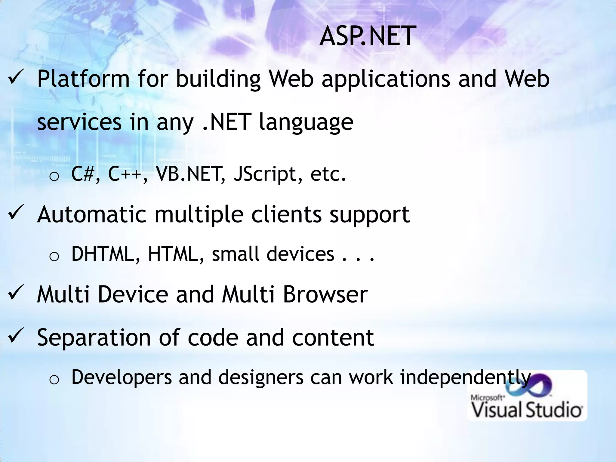 ASP.NET
 Platform for building Web applications and Web
  services in any .NET language

   o C#, C++, VB.NET, JScript, etc.

 Automatic multiple clients support
   o DHTML, HTML, small devices . . .

 Multi Device and Multi Browser
 Separation of code and content
   o Developers and designers can work independently
 