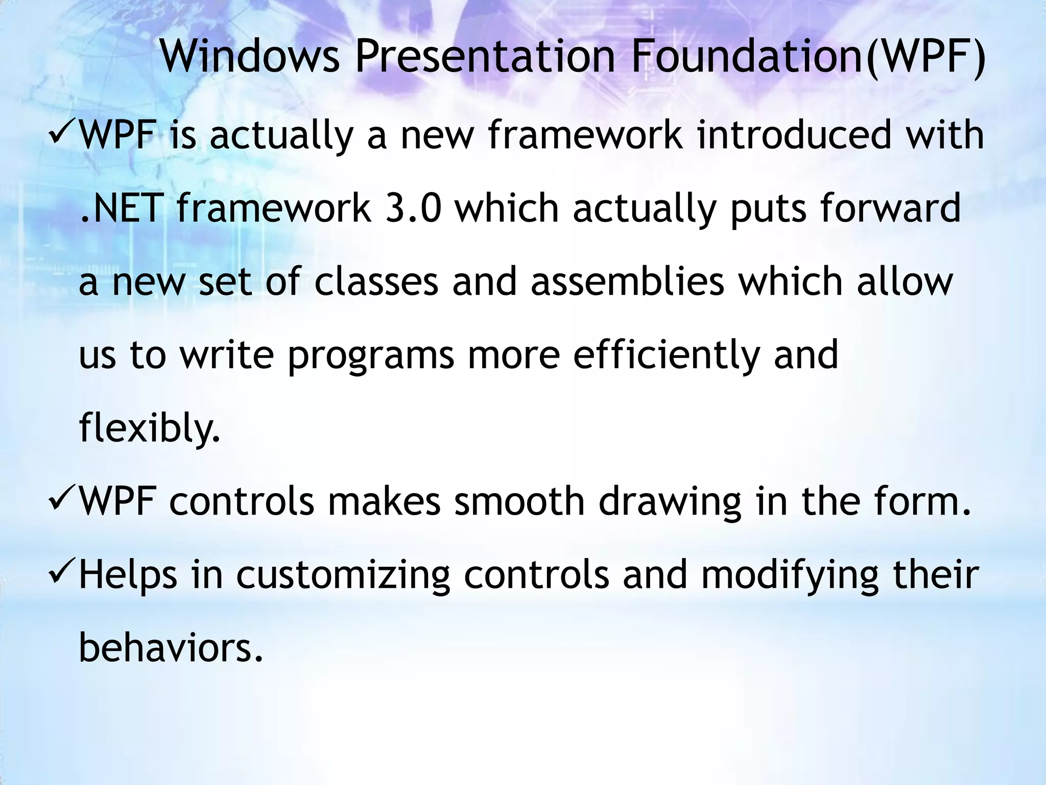 Windows Presentation Foundation(WPF)
WPF is actually a new framework introduced with
 .NET framework 3.0 which actually puts forward
 a new set of classes and assemblies which allow
 us to write programs more efficiently and
 flexibly.
WPF controls makes smooth drawing in the form.
Helps in customizing controls and modifying their
 behaviors.
 