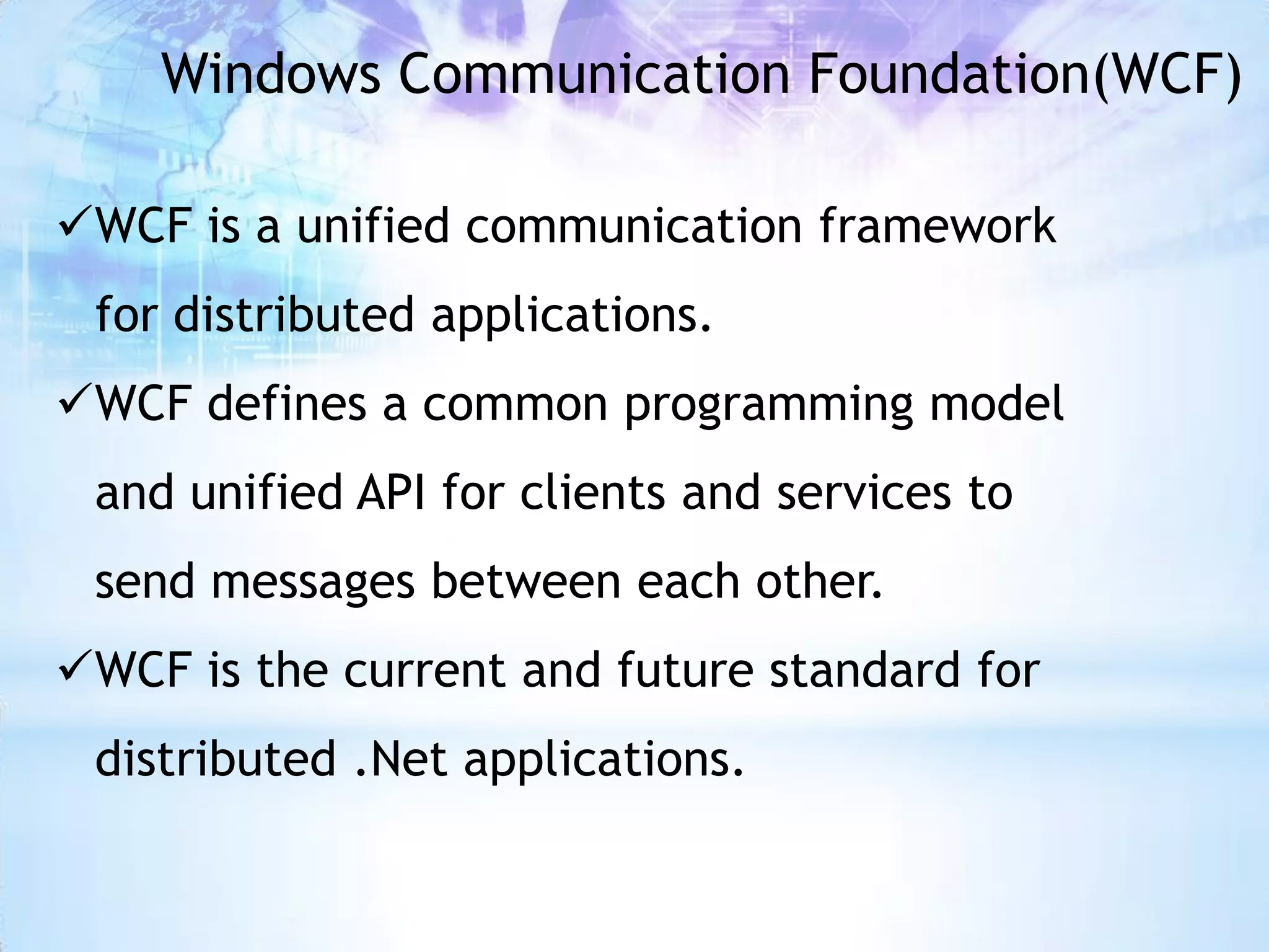 Windows Communication Foundation(WCF)

WCF is a unified communication framework
 for distributed applications.
WCF defines a common programming model
 and unified API for clients and services to
 send messages between each other.
WCF is the current and future standard for
 distributed .Net applications.
 