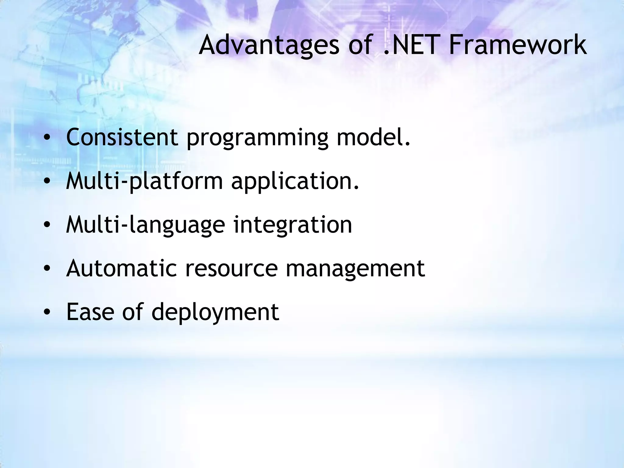 Advantages of .NET Framework


• Consistent programming model.
• Multi-platform application.
• Multi-language integration
• Automatic resource management
• Ease of deployment
 