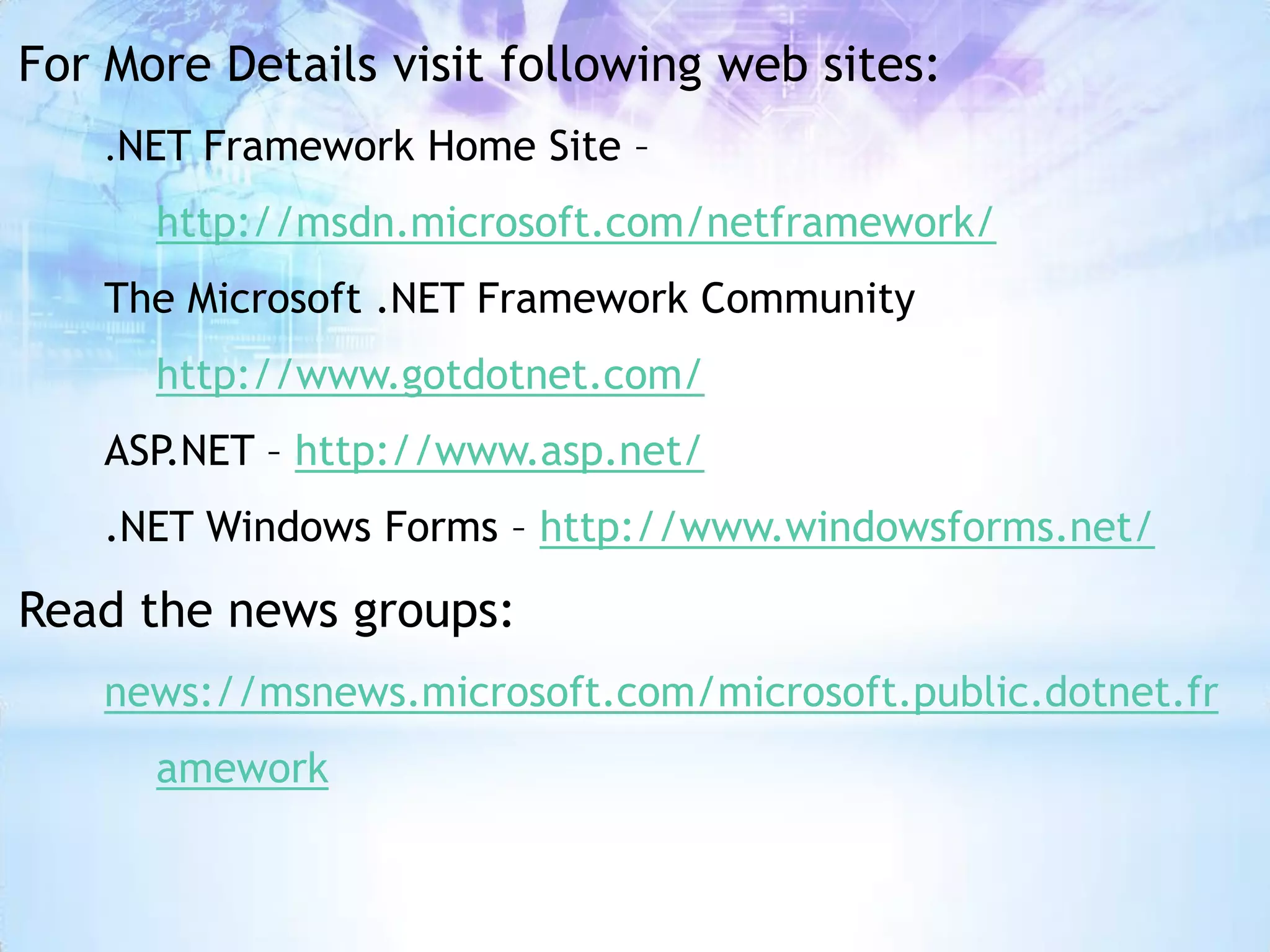 For More Details visit following web sites:
    .NET Framework Home Site –

      http://msdn.microsoft.com/netframework/
    The Microsoft .NET Framework Community
      http://www.gotdotnet.com/
    ASP.NET – http://www.asp.net/
    .NET Windows Forms – http://www.windowsforms.net/

Read the news groups:
    news://msnews.microsoft.com/microsoft.public.dotnet.fr
      amework
 