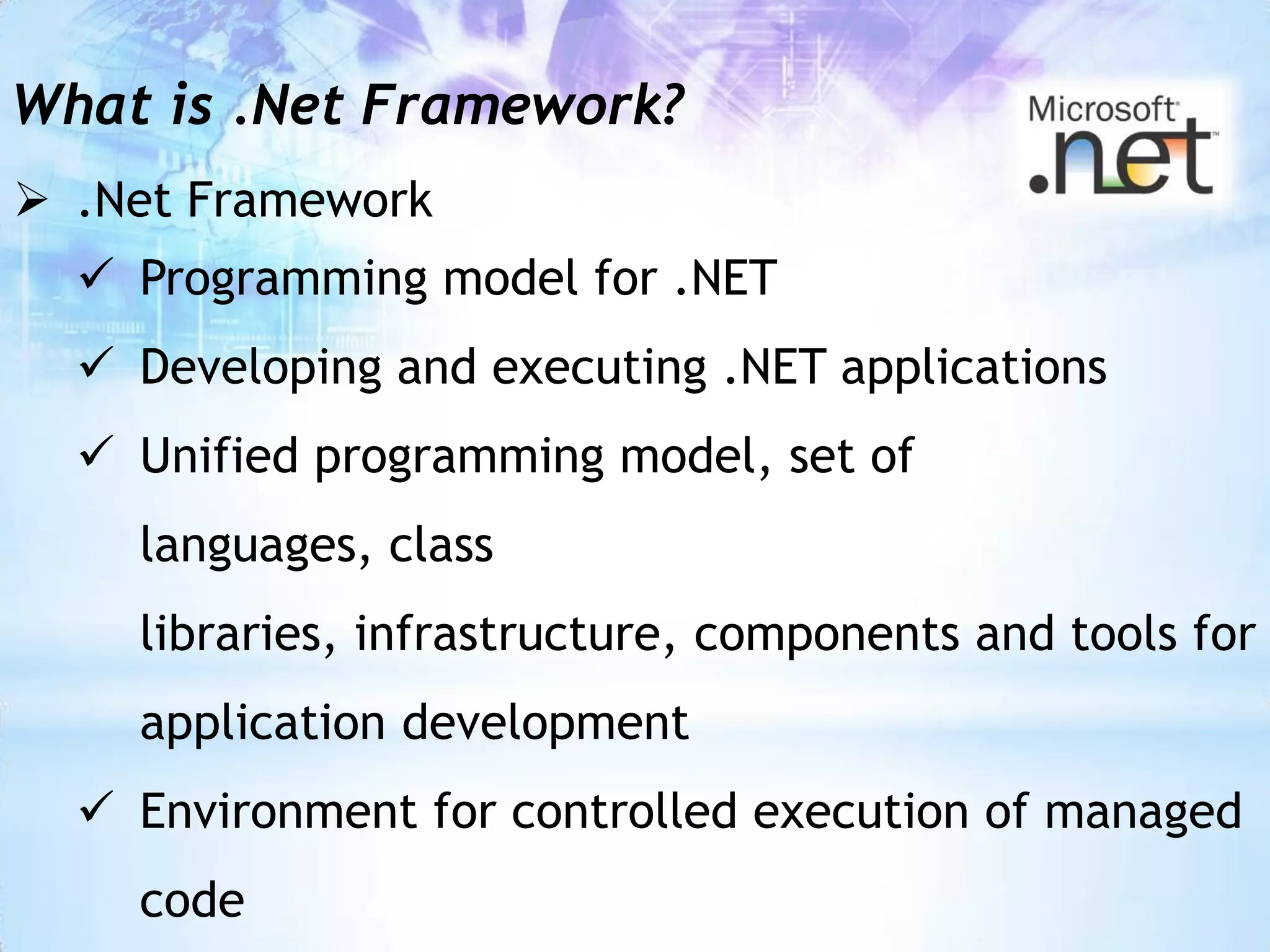 What is .Net Framework?
 .Net Framework
   Programming model for .NET
   Developing and executing .NET applications
   Unified programming model, set of
    languages, class
    libraries, infrastructure, components and tools for
    application development
   Environment for controlled execution of managed
    code
 