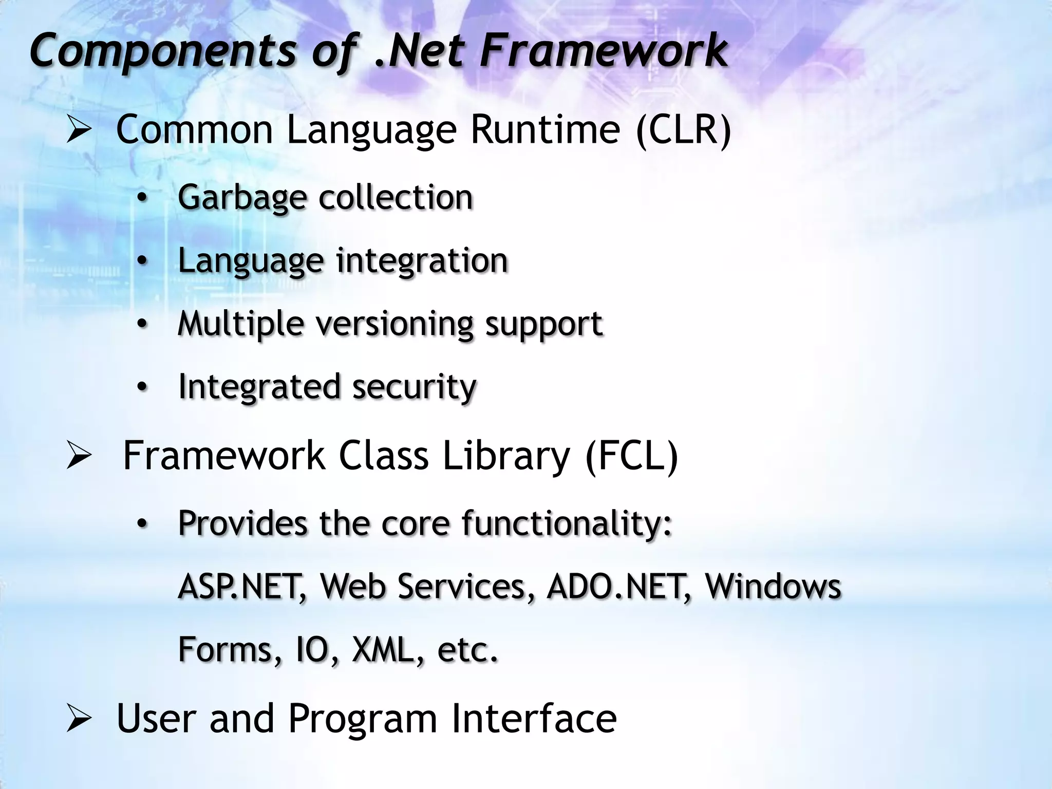 Components of .Net Framework
  Common Language Runtime (CLR)
    • Garbage collection
    • Language integration
    • Multiple versioning support
    • Integrated security

  Framework Class Library (FCL)
    • Provides the core functionality:
      ASP.NET, Web Services, ADO.NET, Windows
      Forms, IO, XML, etc.

  User and Program Interface
 