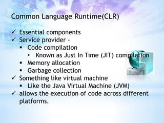 Common Language Runtime(CLR)

 Essential components
 Service provider -
   Code compilation
     • Known as Just In Time (JIT) compilation
   Memory allocation
   Garbage collection
 Something like virtual machine
   Like the Java Virtual Machine (JVM)
 allows the execution of code across different
  platforms.
 