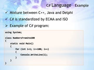 C# Language – Example
 Mixture between C++, Java and Delphi
 C# is standardized by ECMA and ISO
 Example of C# program:
using System;

class NumbersFrom1to100
{
    static void Main()
    {
        for (int i=1; i<=100; i++)
        {
            Console.WriteLine(i);
        }
    }
}
 