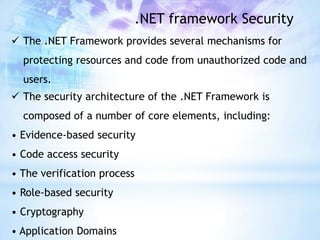.NET framework Security
 The .NET Framework provides several mechanisms for
  protecting resources and code from unauthorized code and
  users.
 The security architecture of the .NET Framework is
  composed of a number of core elements, including:
• Evidence-based security
• Code access security
• The verification process
• Role-based security
• Cryptography
• Application Domains
 