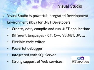 Visual Studio

 Visual Studio is powerful Integrated Development
  Environment (IDE) for .NET Developers
  • Create, edit, compile and run .NET applications
  • Different languages – C#, C++, VB.NET, J#, …
  • Flexible code editor
  • Powerful debugger
  • Integrated with SQL Server
  • Strong support of Web services.
 