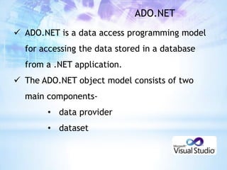 ADO.NET
 ADO.NET is a data access programming model
  for accessing the data stored in a database
  from a .NET application.
 The ADO.NET object model consists of two
  main components-
       • data provider
       • dataset
 