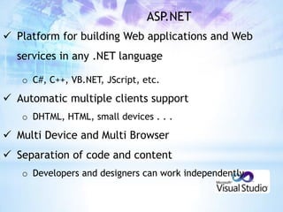 ASP.NET
 Platform for building Web applications and Web
  services in any .NET language

   o C#, C++, VB.NET, JScript, etc.

 Automatic multiple clients support
   o DHTML, HTML, small devices . . .

 Multi Device and Multi Browser
 Separation of code and content
   o Developers and designers can work independently
 