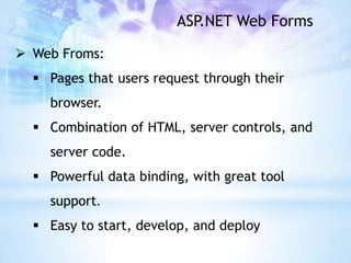 ASP.NET Web Forms

 Web Froms:
   Pages that users request through their
    browser.
   Combination of HTML, server controls, and
    server code.
   Powerful data binding, with great tool
    support.
   Easy to start, develop, and deploy
 