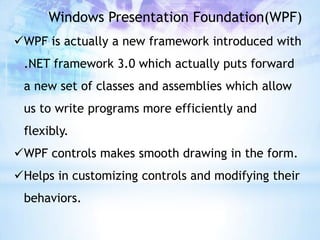 Windows Presentation Foundation(WPF)
WPF is actually a new framework introduced with
 .NET framework 3.0 which actually puts forward
 a new set of classes and assemblies which allow
 us to write programs more efficiently and
 flexibly.
WPF controls makes smooth drawing in the form.
Helps in customizing controls and modifying their
 behaviors.
 
