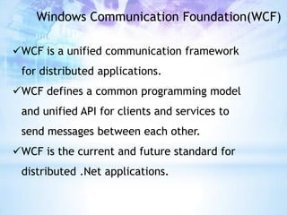 Windows Communication Foundation(WCF)

WCF is a unified communication framework
 for distributed applications.
WCF defines a common programming model
 and unified API for clients and services to
 send messages between each other.
WCF is the current and future standard for
 distributed .Net applications.
 