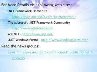 For More Details visit following web sites:
    .NET Framework Home Site –

      http://msdn.microsoft.com/netframework/
    The Microsoft .NET Framework Community
      http://www.gotdotnet.com/
    ASP.NET – http://www.asp.net/
    .NET Windows Forms – http://www.windowsforms.net/

Read the news groups:
    news://msnews.microsoft.com/microsoft.public.dotnet.fr
      amework
 