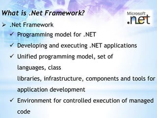 What is .Net Framework?
 .Net Framework
   Programming model for .NET
   Developing and executing .NET applications
   Unified programming model, set of
    languages, class
    libraries, infrastructure, components and tools for
    application development
   Environment for controlled execution of managed
    code
 