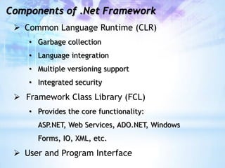 Components of .Net Framework
  Common Language Runtime (CLR)
    • Garbage collection
    • Language integration
    • Multiple versioning support
    • Integrated security

  Framework Class Library (FCL)
    • Provides the core functionality:
      ASP.NET, Web Services, ADO.NET, Windows
      Forms, IO, XML, etc.

  User and Program Interface
 