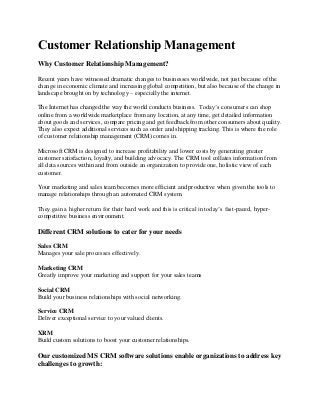 Customer Relationship Management
Why Customer Relationship Management?
Recent years have witnessed dramatic changes to businesses worldwide, not just because of the
change in economic climate and increasing global competition, but also because of the change in
landscape brought on by technology – especially the internet.
The Internet has changed the way the world conducts business. Today’s consumers can shop
online from a worldwide marketplace from any location, at any time, get detailed information
about goods and services, compare pricing and get feedback from other consumers about quality.
They also expect additional services such as order and shipping tracking. This is where the role
of customer relationship management (CRM) comes in.
Microsoft CRM is designed to increase profitability and lower costs by generating greater
customer satisfaction, loyalty, and building advocacy. The CRM tool collates information from
all data sources within and from outside an organization to provide one, holistic view of each
customer.
Your marketing and sales team becomes more efficient and productive when given the tools to
manage relationships through an automated CRM system.
They gain a higher return for their hard work and this is critical in today’s fast-paced, hyper-
competitive business environment.
Different CRM solutions to cater for your needs
Sales CRM
Manages your sale processes effectively.
Marketing CRM
Greatly improve your marketing and support for your sales teams
Social CRM
Build your business relationships with social networking.
Service CRM
Deliver exceptional service to your valued clients.
XRM
Build custom solutions to boost your customer relationships.
Our customized MS CRM software solutions enable organizations to address key
challenges to growth:
 