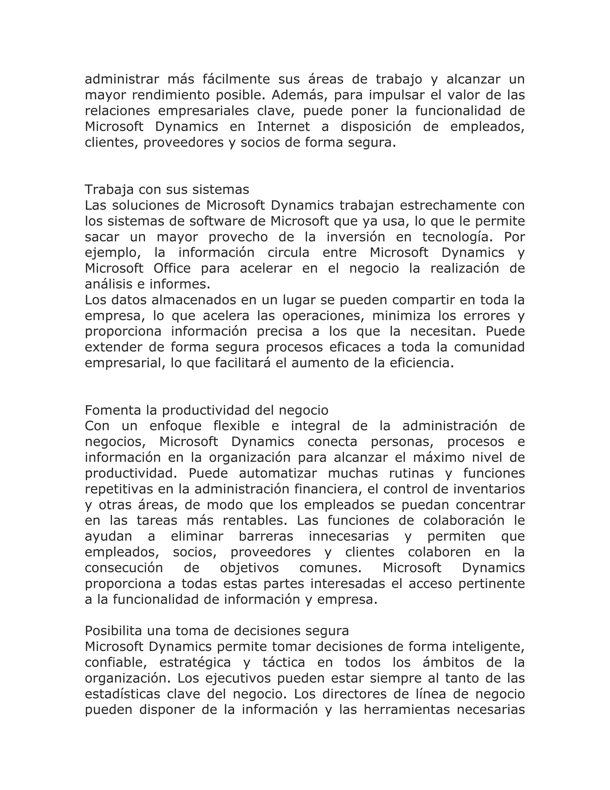 administrar más fácilmente sus áreas de trabajo y alcanzar un
mayor rendimiento posible. Además, para impulsar el valor de las
relaciones empresariales clave, puede poner la funcionalidad de
Microsoft Dynamics en Internet a disposición de empleados,
clientes, proveedores y socios de forma segura.


Trabaja con sus sistemas
Las soluciones de Microsoft Dynamics trabajan estrechamente con
los sistemas de software de Microsoft que ya usa, lo que le permite
sacar un mayor provecho de la inversión en tecnología. Por
ejemplo, la información circula entre Microsoft Dynamics y
Microsoft Office para acelerar en el negocio la realización de
análisis e informes.
Los datos almacenados en un lugar se pueden compartir en toda la
empresa, lo que acelera las operaciones, minimiza los errores y
proporciona información precisa a los que la necesitan. Puede
extender de forma segura procesos eficaces a toda la comunidad
empresarial, lo que facilitará el aumento de la eficiencia.


Fomenta la productividad del negocio
Con un enfoque flexible e integral de la administración de
negocios, Microsoft Dynamics conecta personas, procesos e
información en la organización para alcanzar el máximo nivel de
productividad. Puede automatizar muchas rutinas y funciones
repetitivas en la administración financiera, el control de inventarios
y otras áreas, de modo que los empleados se puedan concentrar
en las tareas más rentables. Las funciones de colaboración le
ayudan a eliminar barreras innecesarias y permiten que
empleados, socios, proveedores y clientes colaboren en la
consecución     de   objetivos    comunes.      Microsoft    Dynamics
proporciona a todas estas partes interesadas el acceso pertinente
a la funcionalidad de información y empresa.

Posibilita una toma de decisiones segura
Microsoft Dynamics permite tomar decisiones de forma inteligente,
confiable, estratégica y táctica en todos los ámbitos de la
organización. Los ejecutivos pueden estar siempre al tanto de las
estadísticas clave del negocio. Los directores de línea de negocio
pueden disponer de la información y las herramientas necesarias
 