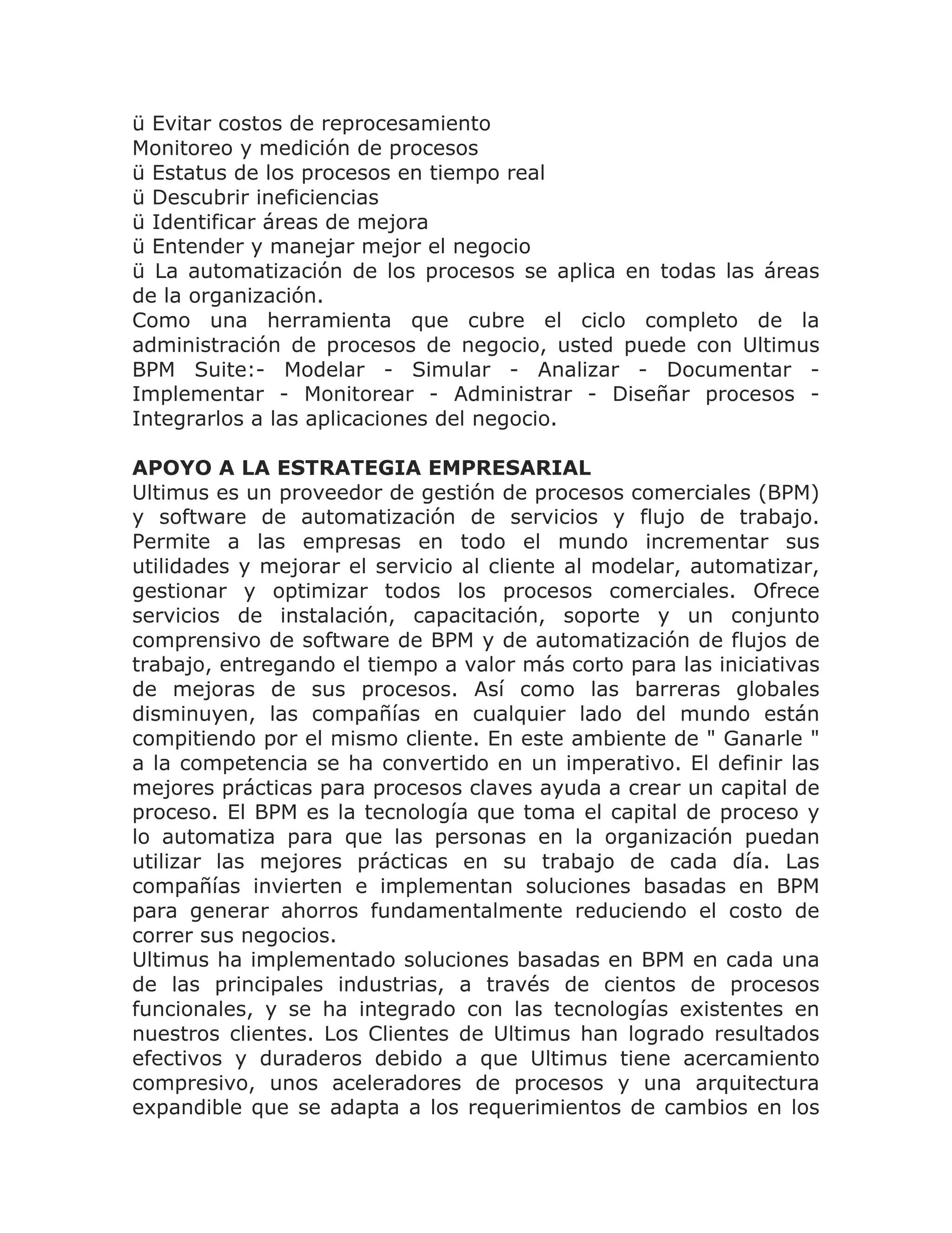 ü Evitar costos de reprocesamiento
Monitoreo y medición de procesos
ü Estatus de los procesos en tiempo real
ü Descubrir ineficiencias
ü Identificar áreas de mejora
ü Entender y manejar mejor el negocio
ü La automatización de los procesos se aplica en todas las áreas
de la organización.
Como una herramienta que cubre el ciclo completo de la
administración de procesos de negocio, usted puede con Ultimus
BPM Suite:- Modelar - Simular - Analizar - Documentar -
Implementar - Monitorear - Administrar - Diseñar procesos -
Integrarlos a las aplicaciones del negocio.

APOYO A LA ESTRATEGIA EMPRESARIAL
Ultimus es un proveedor de gestión de procesos comerciales (BPM)
y software de automatización de servicios y flujo de trabajo.
Permite a las empresas en todo el mundo incrementar sus
utilidades y mejorar el servicio al cliente al modelar, automatizar,
gestionar y optimizar todos los procesos comerciales. Ofrece
servicios de instalación, capacitación, soporte y un conjunto
comprensivo de software de BPM y de automatización de flujos de
trabajo, entregando el tiempo a valor más corto para las iniciativas
de mejoras de sus procesos. Así como las barreras globales
disminuyen, las compañías en cualquier lado del mundo están
compitiendo por el mismo cliente. En este ambiente de " Ganarle "
a la competencia se ha convertido en un imperativo. El definir las
mejores prácticas para procesos claves ayuda a crear un capital de
proceso. El BPM es la tecnología que toma el capital de proceso y
lo automatiza para que las personas en la organización puedan
utilizar las mejores prácticas en su trabajo de cada día. Las
compañías invierten e implementan soluciones basadas en BPM
para generar ahorros fundamentalmente reduciendo el costo de
correr sus negocios.
Ultimus ha implementado soluciones basadas en BPM en cada una
de las principales industrias, a través de cientos de procesos
funcionales, y se ha integrado con las tecnologías existentes en
nuestros clientes. Los Clientes de Ultimus han logrado resultados
efectivos y duraderos debido a que Ultimus tiene acercamiento
compresivo, unos aceleradores de procesos y una arquitectura
expandible que se adapta a los requerimientos de cambios en los
 