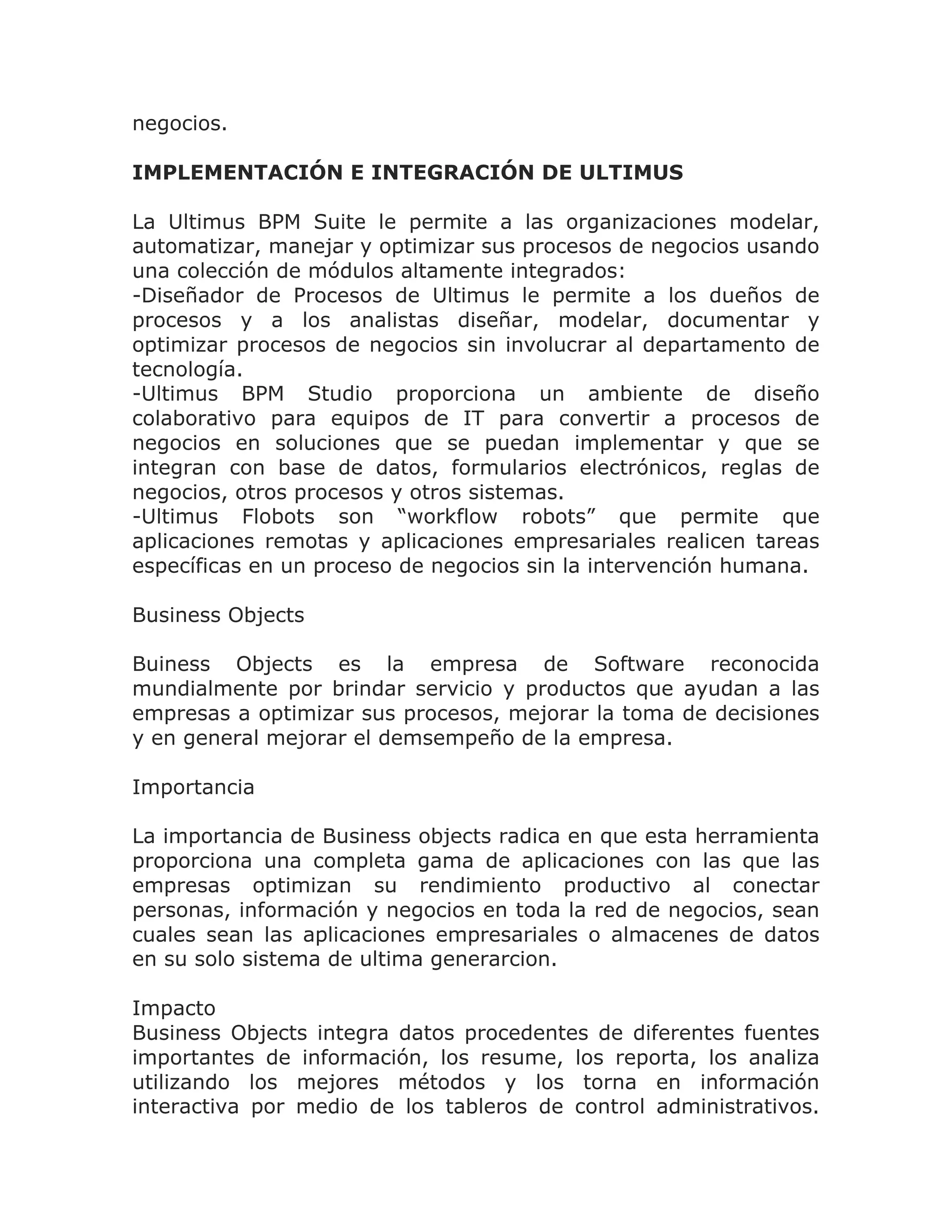 negocios.

IMPLEMENTACIÓN E INTEGRACIÓN DE ULTIMUS

La Ultimus BPM Suite le permite a las organizaciones modelar,
automatizar, manejar y optimizar sus procesos de negocios usando
una colección de módulos altamente integrados:
-Diseñador de Procesos de Ultimus le permite a los dueños de
procesos y a los analistas diseñar, modelar, documentar y
optimizar procesos de negocios sin involucrar al departamento de
tecnología.
-Ultimus BPM Studio proporciona un ambiente de diseño
colaborativo para equipos de IT para convertir a procesos de
negocios en soluciones que se puedan implementar y que se
integran con base de datos, formularios electrónicos, reglas de
negocios, otros procesos y otros sistemas.
-Ultimus Flobots son “workflow robots” que permite que
aplicaciones remotas y aplicaciones empresariales realicen tareas
específicas en un proceso de negocios sin la intervención humana.

Business Objects

Buiness Objects es la empresa de Software reconocida
mundialmente por brindar servicio y productos que ayudan a las
empresas a optimizar sus procesos, mejorar la toma de decisiones
y en general mejorar el demsempeño de la empresa.

Importancia

La importancia de Business objects radica en que esta herramienta
proporciona una completa gama de aplicaciones con las que las
empresas optimizan su rendimiento productivo al conectar
personas, información y negocios en toda la red de negocios, sean
cuales sean las aplicaciones empresariales o almacenes de datos
en su solo sistema de ultima generarcion.

Impacto
Business Objects integra datos procedentes de diferentes fuentes
importantes de información, los resume, los reporta, los analiza
utilizando los mejores métodos y los torna en información
interactiva por medio de los tableros de control administrativos.
 