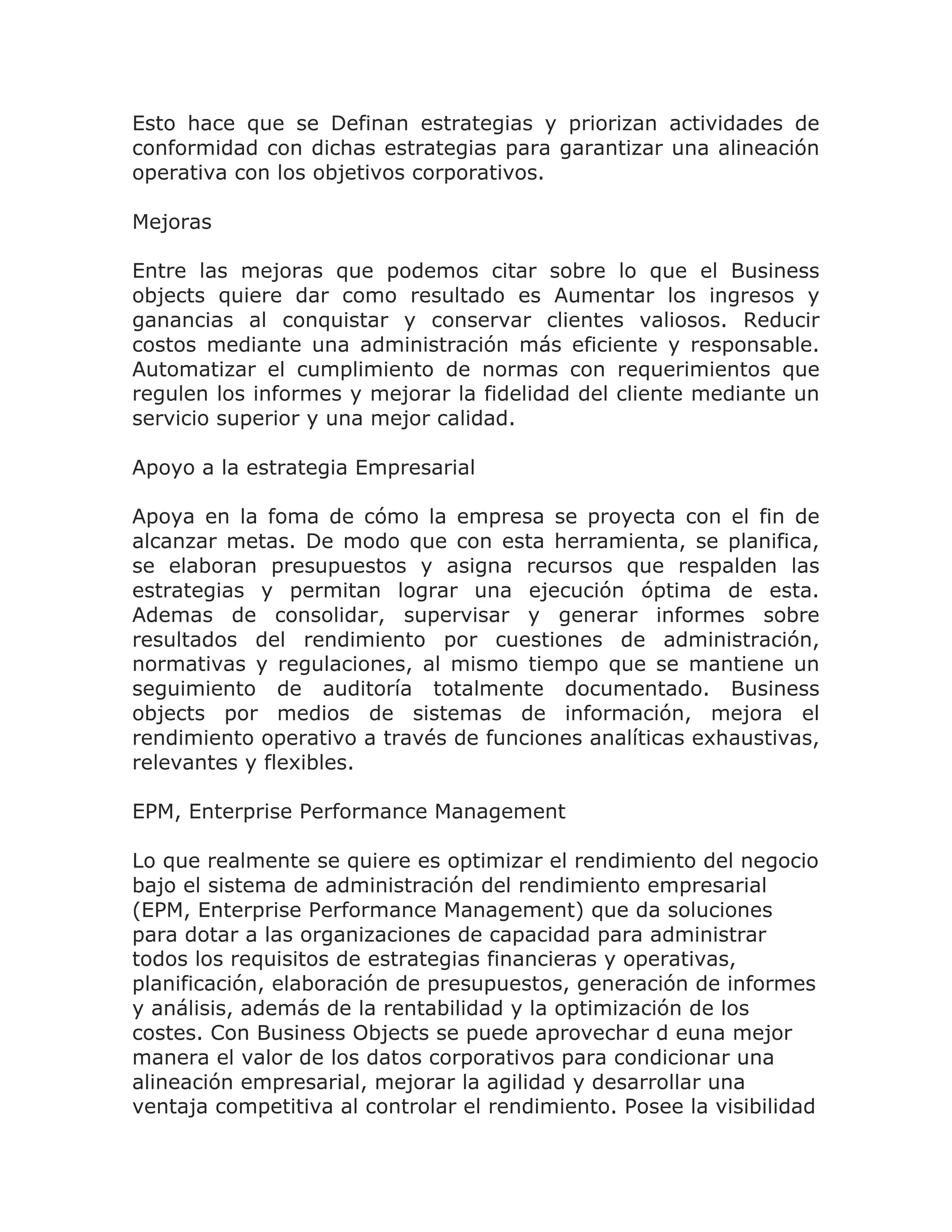 Esto hace que se Definan estrategias y priorizan actividades de
conformidad con dichas estrategias para garantizar una alineación
operativa con los objetivos corporativos.

Mejoras

Entre las mejoras que podemos citar sobre lo que el Business
objects quiere dar como resultado es Aumentar los ingresos y
ganancias al conquistar y conservar clientes valiosos. Reducir
costos mediante una administración más eficiente y responsable.
Automatizar el cumplimiento de normas con requerimientos que
regulen los informes y mejorar la fidelidad del cliente mediante un
servicio superior y una mejor calidad.

Apoyo a la estrategia Empresarial

Apoya en la foma de cómo la empresa se proyecta con el fin de
alcanzar metas. De modo que con esta herramienta, se planifica,
se elaboran presupuestos y asigna recursos que respalden las
estrategias y permitan lograr una ejecución óptima de esta.
Ademas de consolidar, supervisar y generar informes sobre
resultados del rendimiento por cuestiones de administración,
normativas y regulaciones, al mismo tiempo que se mantiene un
seguimiento de auditoría totalmente documentado. Business
objects por medios de sistemas de información, mejora el
rendimiento operativo a través de funciones analíticas exhaustivas,
relevantes y flexibles.

EPM, Enterprise Performance Management

Lo que realmente se quiere es optimizar el rendimiento del negocio
bajo el sistema de administración del rendimiento empresarial
(EPM, Enterprise Performance Management) que da soluciones
para dotar a las organizaciones de capacidad para administrar
todos los requisitos de estrategias financieras y operativas,
planificación, elaboración de presupuestos, generación de informes
y análisis, además de la rentabilidad y la optimización de los
costes. Con Business Objects se puede aprovechar d euna mejor
manera el valor de los datos corporativos para condicionar una
alineación empresarial, mejorar la agilidad y desarrollar una
ventaja competitiva al controlar el rendimiento. Posee la visibilidad
 