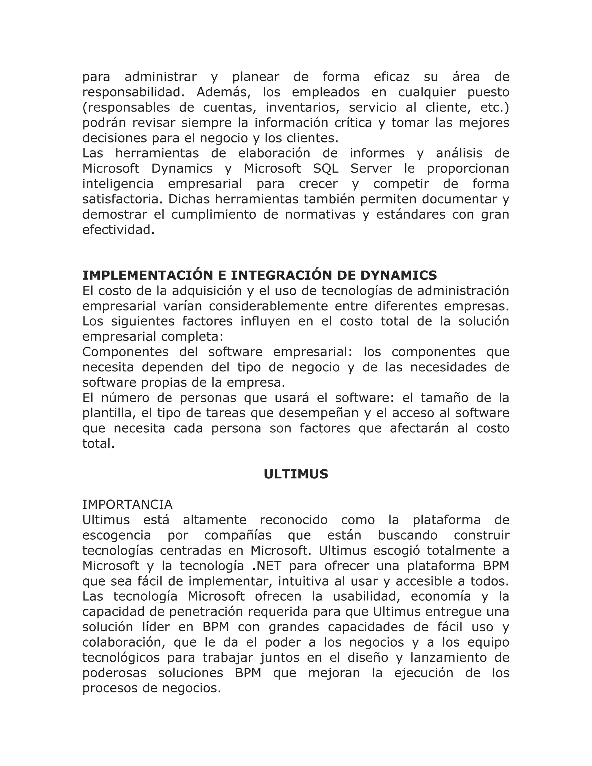 para administrar y planear de forma eficaz su área de
responsabilidad. Además, los empleados en cualquier puesto
(responsables de cuentas, inventarios, servicio al cliente, etc.)
podrán revisar siempre la información crítica y tomar las mejores
decisiones para el negocio y los clientes.
Las herramientas de elaboración de informes y análisis de
Microsoft Dynamics y Microsoft SQL Server le proporcionan
inteligencia empresarial para crecer y competir de forma
satisfactoria. Dichas herramientas también permiten documentar y
demostrar el cumplimiento de normativas y estándares con gran
efectividad.


IMPLEMENTACIÓN E INTEGRACIÓN DE DYNAMICS
El costo de la adquisición y el uso de tecnologías de administración
empresarial varían considerablemente entre diferentes empresas.
Los siguientes factores influyen en el costo total de la solución
empresarial completa:
Componentes del software empresarial: los componentes que
necesita dependen del tipo de negocio y de las necesidades de
software propias de la empresa.
El número de personas que usará el software: el tamaño de la
plantilla, el tipo de tareas que desempeñan y el acceso al software
que necesita cada persona son factores que afectarán al costo
total.

                            ULTIMUS

IMPORTANCIA
Ultimus está altamente reconocido como la plataforma de
escogencia por compañías que están buscando construir
tecnologías centradas en Microsoft. Ultimus escogió totalmente a
Microsoft y la tecnología .NET para ofrecer una plataforma BPM
que sea fácil de implementar, intuitiva al usar y accesible a todos.
Las tecnología Microsoft ofrecen la usabilidad, economía y la
capacidad de penetración requerida para que Ultimus entregue una
solución líder en BPM con grandes capacidades de fácil uso y
colaboración, que le da el poder a los negocios y a los equipo
tecnológicos para trabajar juntos en el diseño y lanzamiento de
poderosas soluciones BPM que mejoran la ejecución de los
procesos de negocios.
 