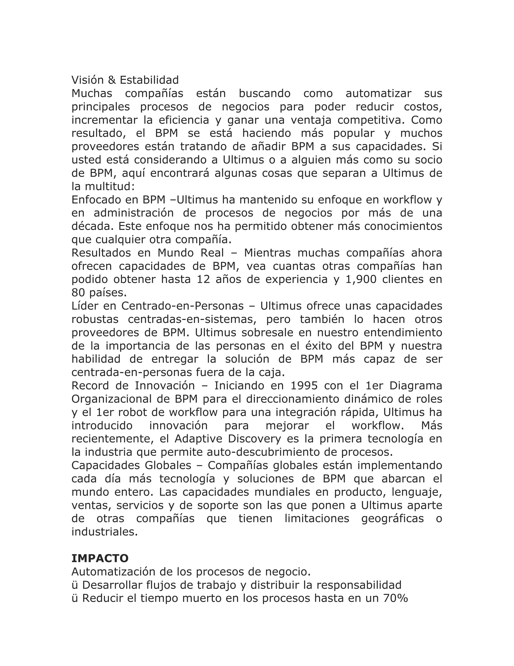 Visión & Estabilidad
Muchas compañías están buscando como automatizar sus
principales procesos de negocios para poder reducir costos,
incrementar la eficiencia y ganar una ventaja competitiva. Como
resultado, el BPM se está haciendo más popular y muchos
proveedores están tratando de añadir BPM a sus capacidades. Si
usted está considerando a Ultimus o a alguien más como su socio
de BPM, aquí encontrará algunas cosas que separan a Ultimus de
la multitud:
Enfocado en BPM –Ultimus ha mantenido su enfoque en workflow y
en administración de procesos de negocios por más de una
década. Este enfoque nos ha permitido obtener más conocimientos
que cualquier otra compañía.
Resultados en Mundo Real – Mientras muchas compañías ahora
ofrecen capacidades de BPM, vea cuantas otras compañías han
podido obtener hasta 12 años de experiencia y 1,900 clientes en
80 países.
Líder en Centrado-en-Personas – Ultimus ofrece unas capacidades
robustas centradas-en-sistemas, pero también lo hacen otros
proveedores de BPM. Ultimus sobresale en nuestro entendimiento
de la importancia de las personas en el éxito del BPM y nuestra
habilidad de entregar la solución de BPM más capaz de ser
centrada-en-personas fuera de la caja.
Record de Innovación – Iniciando en 1995 con el 1er Diagrama
Organizacional de BPM para el direccionamiento dinámico de roles
y el 1er robot de workflow para una integración rápida, Ultimus ha
introducido    innovación   para   mejorar   el   workflow.   Más
recientemente, el Adaptive Discovery es la primera tecnología en
la industria que permite auto-descubrimiento de procesos.
Capacidades Globales – Compañías globales están implementando
cada día más tecnología y soluciones de BPM que abarcan el
mundo entero. Las capacidades mundiales en producto, lenguaje,
ventas, servicios y de soporte son las que ponen a Ultimus aparte
de otras compañías que tienen limitaciones geográficas o
industriales.

IMPACTO
Automatización de los procesos de negocio.
ü Desarrollar flujos de trabajo y distribuir la responsabilidad
ü Reducir el tiempo muerto en los procesos hasta en un 70%
 