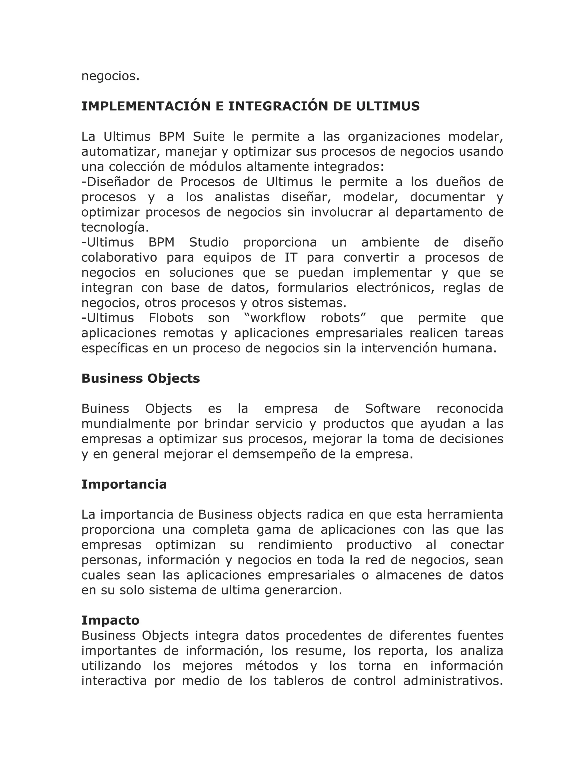 negocios.

IMPLEMENTACIÓN E INTEGRACIÓN DE ULTIMUS

La Ultimus BPM Suite le permite a las organizaciones modelar,
automatizar, manejar y optimizar sus procesos de negocios usando
una colección de módulos altamente integrados:
-Diseñador de Procesos de Ultimus le permite a los dueños de
procesos y a los analistas diseñar, modelar, documentar y
optimizar procesos de negocios sin involucrar al departamento de
tecnología.
-Ultimus BPM Studio proporciona un ambiente de diseño
colaborativo para equipos de IT para convertir a procesos de
negocios en soluciones que se puedan implementar y que se
integran con base de datos, formularios electrónicos, reglas de
negocios, otros procesos y otros sistemas.
-Ultimus Flobots son “workflow robots” que permite que
aplicaciones remotas y aplicaciones empresariales realicen tareas
específicas en un proceso de negocios sin la intervención humana.

Business Objects

Buiness Objects es la empresa de Software reconocida
mundialmente por brindar servicio y productos que ayudan a las
empresas a optimizar sus procesos, mejorar la toma de decisiones
y en general mejorar el demsempeño de la empresa.

Importancia

La importancia de Business objects radica en que esta herramienta
proporciona una completa gama de aplicaciones con las que las
empresas optimizan su rendimiento productivo al conectar
personas, información y negocios en toda la red de negocios, sean
cuales sean las aplicaciones empresariales o almacenes de datos
en su solo sistema de ultima generarcion.

Impacto
Business Objects integra datos procedentes de diferentes fuentes
importantes de información, los resume, los reporta, los analiza
utilizando los mejores métodos y los torna en información
interactiva por medio de los tableros de control administrativos.
 