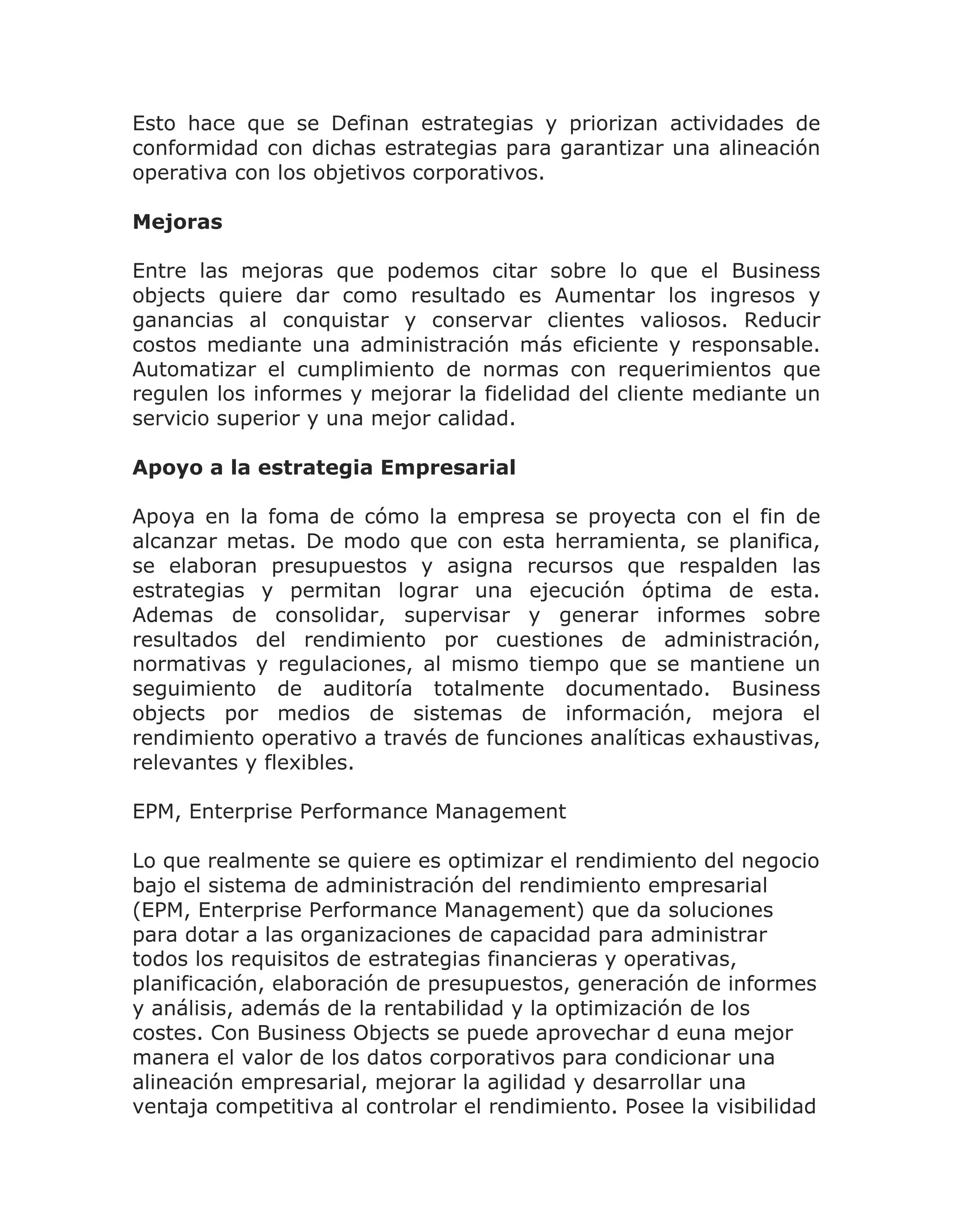 Esto hace que se Definan estrategias y priorizan actividades de
conformidad con dichas estrategias para garantizar una alineación
operativa con los objetivos corporativos.

Mejoras

Entre las mejoras que podemos citar sobre lo que el Business
objects quiere dar como resultado es Aumentar los ingresos y
ganancias al conquistar y conservar clientes valiosos. Reducir
costos mediante una administración más eficiente y responsable.
Automatizar el cumplimiento de normas con requerimientos que
regulen los informes y mejorar la fidelidad del cliente mediante un
servicio superior y una mejor calidad.

Apoyo a la estrategia Empresarial

Apoya en la foma de cómo la empresa se proyecta con el fin de
alcanzar metas. De modo que con esta herramienta, se planifica,
se elaboran presupuestos y asigna recursos que respalden las
estrategias y permitan lograr una ejecución óptima de esta.
Ademas de consolidar, supervisar y generar informes sobre
resultados del rendimiento por cuestiones de administración,
normativas y regulaciones, al mismo tiempo que se mantiene un
seguimiento de auditoría totalmente documentado. Business
objects por medios de sistemas de información, mejora el
rendimiento operativo a través de funciones analíticas exhaustivas,
relevantes y flexibles.

EPM, Enterprise Performance Management

Lo que realmente se quiere es optimizar el rendimiento del negocio
bajo el sistema de administración del rendimiento empresarial
(EPM, Enterprise Performance Management) que da soluciones
para dotar a las organizaciones de capacidad para administrar
todos los requisitos de estrategias financieras y operativas,
planificación, elaboración de presupuestos, generación de informes
y análisis, además de la rentabilidad y la optimización de los
costes. Con Business Objects se puede aprovechar d euna mejor
manera el valor de los datos corporativos para condicionar una
alineación empresarial, mejorar la agilidad y desarrollar una
ventaja competitiva al controlar el rendimiento. Posee la visibilidad
 