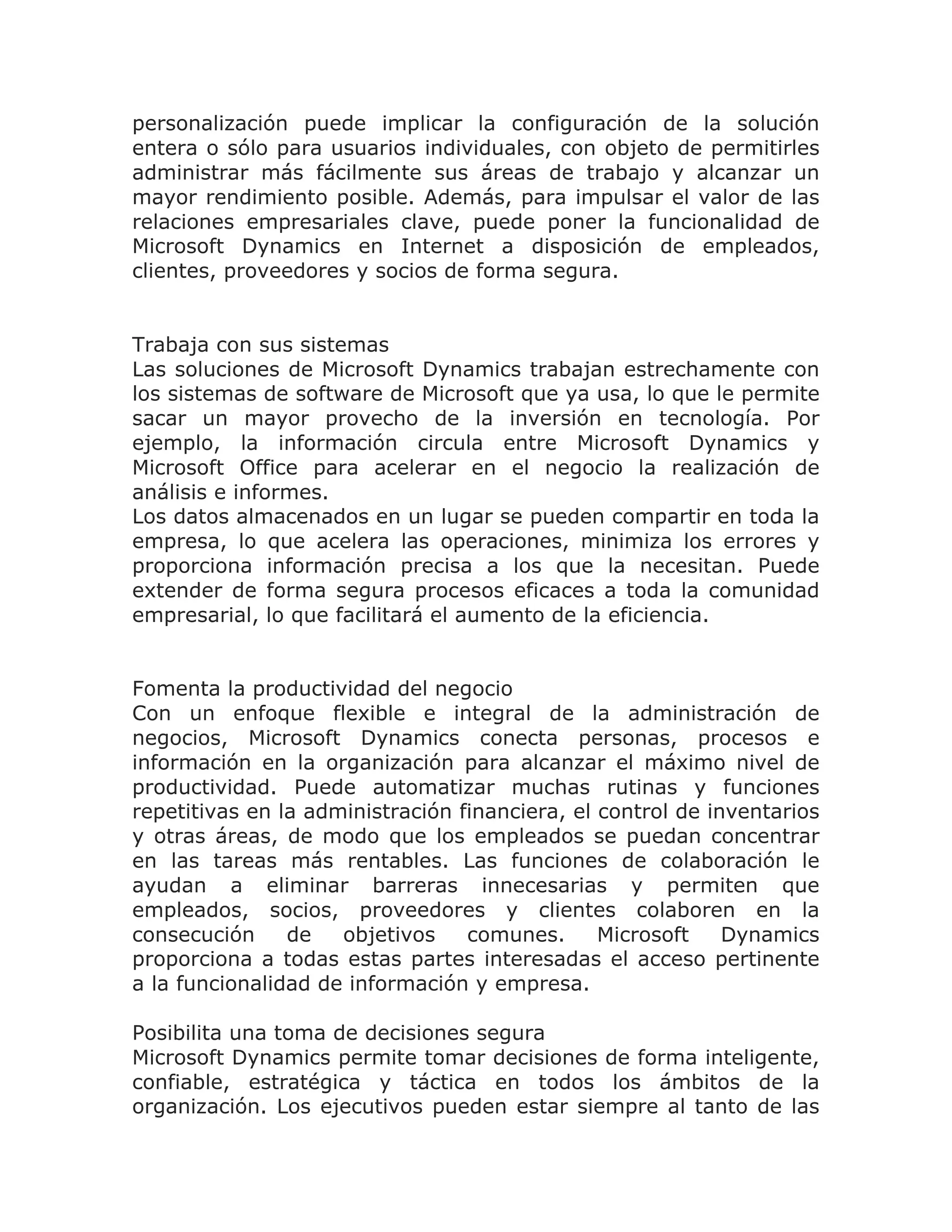 personalización puede implicar la configuración de la solución
entera o sólo para usuarios individuales, con objeto de permitirles
administrar más fácilmente sus áreas de trabajo y alcanzar un
mayor rendimiento posible. Además, para impulsar el valor de las
relaciones empresariales clave, puede poner la funcionalidad de
Microsoft Dynamics en Internet a disposición de empleados,
clientes, proveedores y socios de forma segura.


Trabaja con sus sistemas
Las soluciones de Microsoft Dynamics trabajan estrechamente con
los sistemas de software de Microsoft que ya usa, lo que le permite
sacar un mayor provecho de la inversión en tecnología. Por
ejemplo, la información circula entre Microsoft Dynamics y
Microsoft Office para acelerar en el negocio la realización de
análisis e informes.
Los datos almacenados en un lugar se pueden compartir en toda la
empresa, lo que acelera las operaciones, minimiza los errores y
proporciona información precisa a los que la necesitan. Puede
extender de forma segura procesos eficaces a toda la comunidad
empresarial, lo que facilitará el aumento de la eficiencia.


Fomenta la productividad del negocio
Con un enfoque flexible e integral de la administración de
negocios, Microsoft Dynamics conecta personas, procesos e
información en la organización para alcanzar el máximo nivel de
productividad. Puede automatizar muchas rutinas y funciones
repetitivas en la administración financiera, el control de inventarios
y otras áreas, de modo que los empleados se puedan concentrar
en las tareas más rentables. Las funciones de colaboración le
ayudan a eliminar barreras innecesarias y permiten que
empleados, socios, proveedores y clientes colaboren en la
consecución     de   objetivos    comunes.      Microsoft    Dynamics
proporciona a todas estas partes interesadas el acceso pertinente
a la funcionalidad de información y empresa.

Posibilita una toma de decisiones segura
Microsoft Dynamics permite tomar decisiones de forma inteligente,
confiable, estratégica y táctica en todos los ámbitos de la
organización. Los ejecutivos pueden estar siempre al tanto de las
 