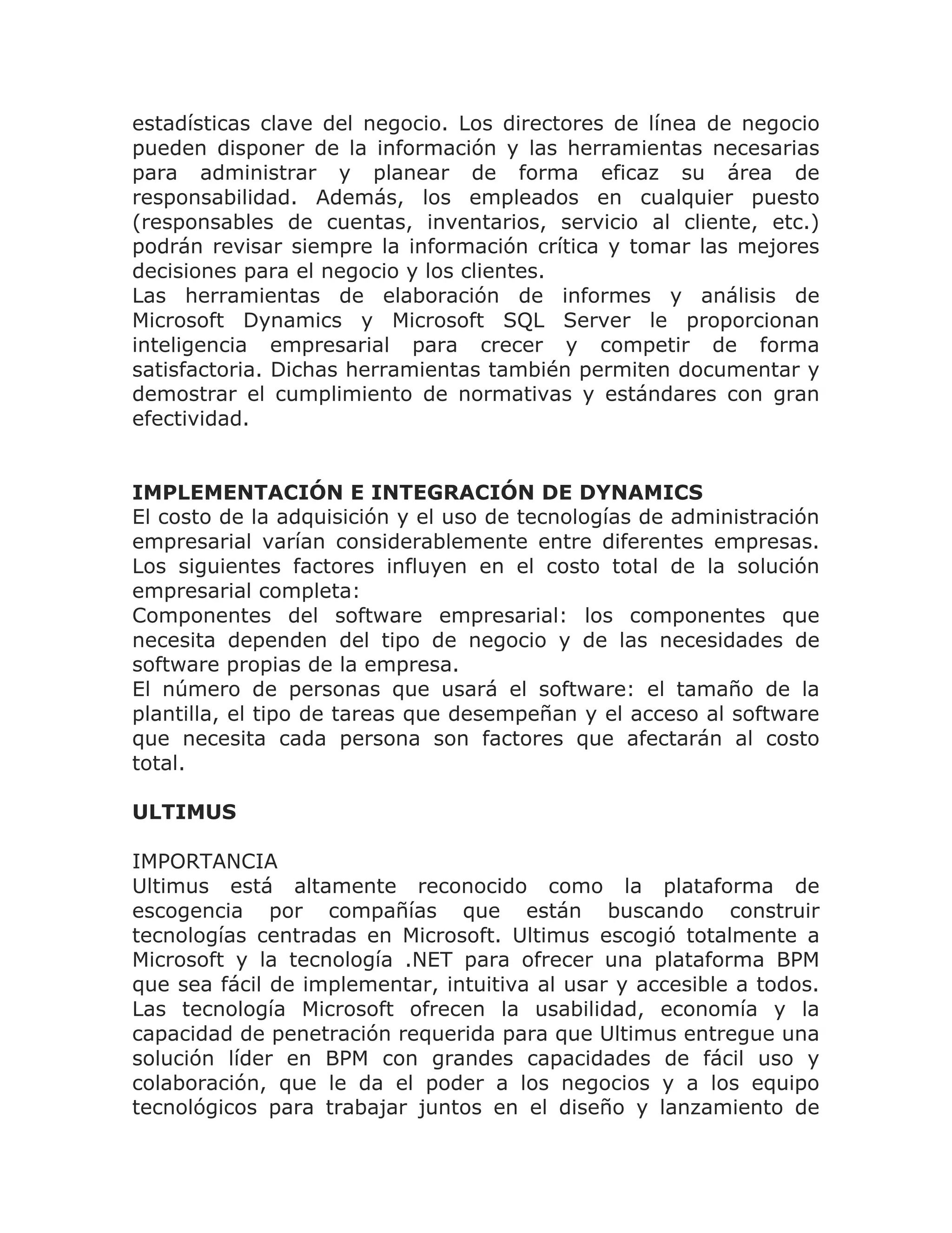 estadísticas clave del negocio. Los directores de línea de negocio
pueden disponer de la información y las herramientas necesarias
para administrar y planear de forma eficaz su área de
responsabilidad. Además, los empleados en cualquier puesto
(responsables de cuentas, inventarios, servicio al cliente, etc.)
podrán revisar siempre la información crítica y tomar las mejores
decisiones para el negocio y los clientes.
Las herramientas de elaboración de informes y análisis de
Microsoft Dynamics y Microsoft SQL Server le proporcionan
inteligencia empresarial para crecer y competir de forma
satisfactoria. Dichas herramientas también permiten documentar y
demostrar el cumplimiento de normativas y estándares con gran
efectividad.


IMPLEMENTACIÓN E INTEGRACIÓN DE DYNAMICS
El costo de la adquisición y el uso de tecnologías de administración
empresarial varían considerablemente entre diferentes empresas.
Los siguientes factores influyen en el costo total de la solución
empresarial completa:
Componentes del software empresarial: los componentes que
necesita dependen del tipo de negocio y de las necesidades de
software propias de la empresa.
El número de personas que usará el software: el tamaño de la
plantilla, el tipo de tareas que desempeñan y el acceso al software
que necesita cada persona son factores que afectarán al costo
total.

ULTIMUS

IMPORTANCIA
Ultimus está altamente reconocido como la plataforma de
escogencia por compañías que están buscando construir
tecnologías centradas en Microsoft. Ultimus escogió totalmente a
Microsoft y la tecnología .NET para ofrecer una plataforma BPM
que sea fácil de implementar, intuitiva al usar y accesible a todos.
Las tecnología Microsoft ofrecen la usabilidad, economía y la
capacidad de penetración requerida para que Ultimus entregue una
solución líder en BPM con grandes capacidades de fácil uso y
colaboración, que le da el poder a los negocios y a los equipo
tecnológicos para trabajar juntos en el diseño y lanzamiento de
 