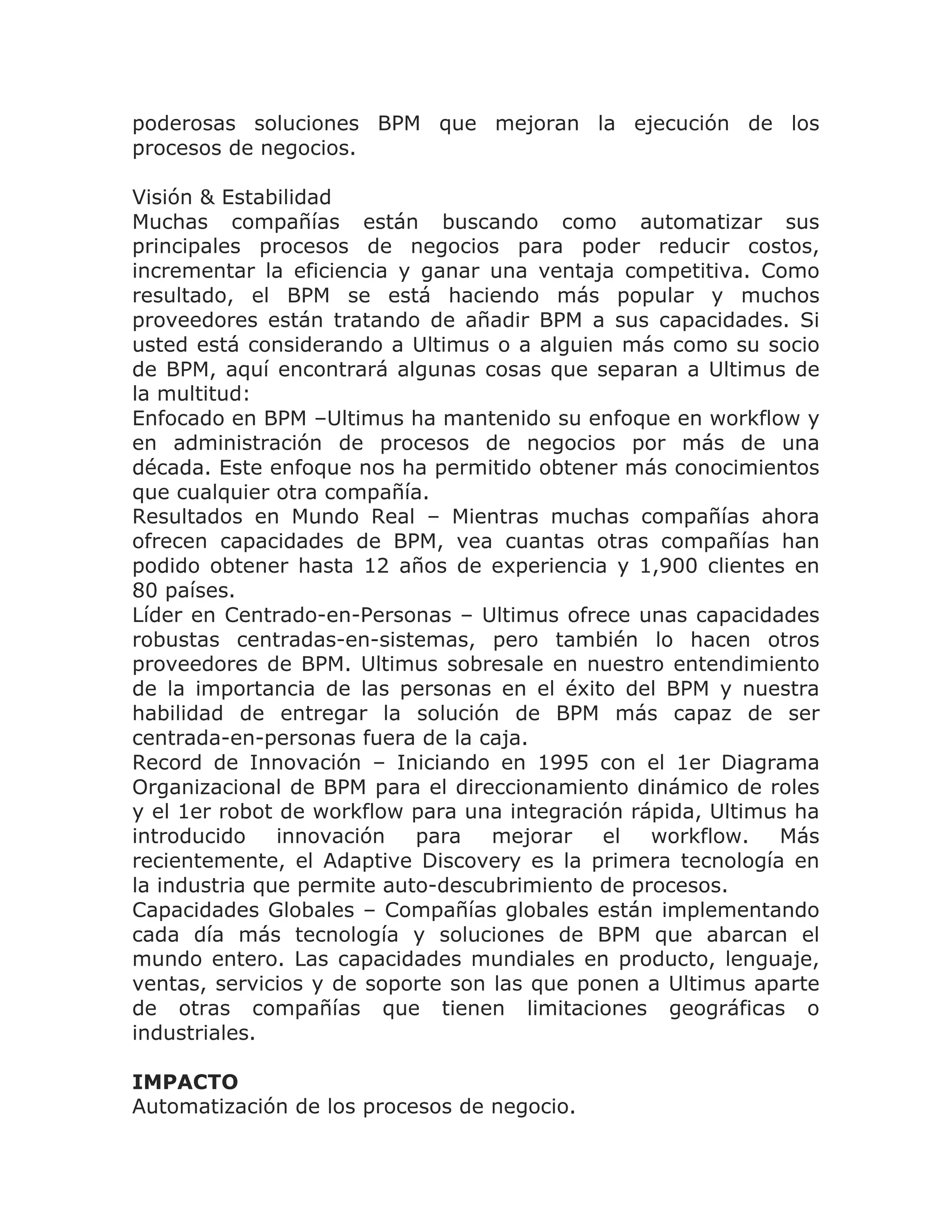 poderosas soluciones BPM que mejoran la ejecución de los
procesos de negocios.

Visión & Estabilidad
Muchas compañías están buscando como automatizar sus
principales procesos de negocios para poder reducir costos,
incrementar la eficiencia y ganar una ventaja competitiva. Como
resultado, el BPM se está haciendo más popular y muchos
proveedores están tratando de añadir BPM a sus capacidades. Si
usted está considerando a Ultimus o a alguien más como su socio
de BPM, aquí encontrará algunas cosas que separan a Ultimus de
la multitud:
Enfocado en BPM –Ultimus ha mantenido su enfoque en workflow y
en administración de procesos de negocios por más de una
década. Este enfoque nos ha permitido obtener más conocimientos
que cualquier otra compañía.
Resultados en Mundo Real – Mientras muchas compañías ahora
ofrecen capacidades de BPM, vea cuantas otras compañías han
podido obtener hasta 12 años de experiencia y 1,900 clientes en
80 países.
Líder en Centrado-en-Personas – Ultimus ofrece unas capacidades
robustas centradas-en-sistemas, pero también lo hacen otros
proveedores de BPM. Ultimus sobresale en nuestro entendimiento
de la importancia de las personas en el éxito del BPM y nuestra
habilidad de entregar la solución de BPM más capaz de ser
centrada-en-personas fuera de la caja.
Record de Innovación – Iniciando en 1995 con el 1er Diagrama
Organizacional de BPM para el direccionamiento dinámico de roles
y el 1er robot de workflow para una integración rápida, Ultimus ha
introducido    innovación   para   mejorar   el   workflow.   Más
recientemente, el Adaptive Discovery es la primera tecnología en
la industria que permite auto-descubrimiento de procesos.
Capacidades Globales – Compañías globales están implementando
cada día más tecnología y soluciones de BPM que abarcan el
mundo entero. Las capacidades mundiales en producto, lenguaje,
ventas, servicios y de soporte son las que ponen a Ultimus aparte
de otras compañías que tienen limitaciones geográficas o
industriales.

IMPACTO
Automatización de los procesos de negocio.
 