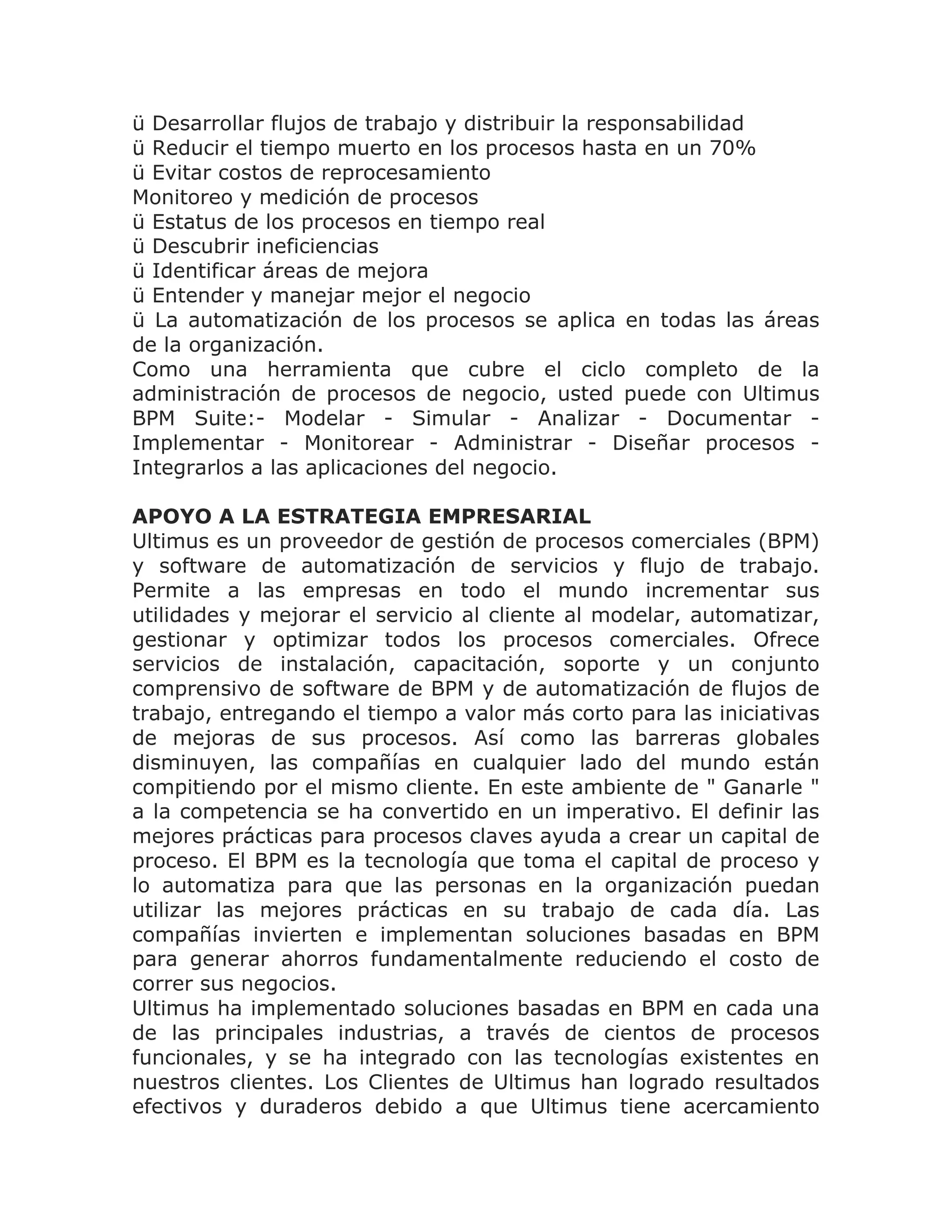 ü Desarrollar flujos de trabajo y distribuir la responsabilidad
ü Reducir el tiempo muerto en los procesos hasta en un 70%
ü Evitar costos de reprocesamiento
Monitoreo y medición de procesos
ü Estatus de los procesos en tiempo real
ü Descubrir ineficiencias
ü Identificar áreas de mejora
ü Entender y manejar mejor el negocio
ü La automatización de los procesos se aplica en todas las áreas
de la organización.
Como una herramienta que cubre el ciclo completo de la
administración de procesos de negocio, usted puede con Ultimus
BPM Suite:- Modelar - Simular - Analizar - Documentar -
Implementar - Monitorear - Administrar - Diseñar procesos -
Integrarlos a las aplicaciones del negocio.

APOYO A LA ESTRATEGIA EMPRESARIAL
Ultimus es un proveedor de gestión de procesos comerciales (BPM)
y software de automatización de servicios y flujo de trabajo.
Permite a las empresas en todo el mundo incrementar sus
utilidades y mejorar el servicio al cliente al modelar, automatizar,
gestionar y optimizar todos los procesos comerciales. Ofrece
servicios de instalación, capacitación, soporte y un conjunto
comprensivo de software de BPM y de automatización de flujos de
trabajo, entregando el tiempo a valor más corto para las iniciativas
de mejoras de sus procesos. Así como las barreras globales
disminuyen, las compañías en cualquier lado del mundo están
compitiendo por el mismo cliente. En este ambiente de " Ganarle "
a la competencia se ha convertido en un imperativo. El definir las
mejores prácticas para procesos claves ayuda a crear un capital de
proceso. El BPM es la tecnología que toma el capital de proceso y
lo automatiza para que las personas en la organización puedan
utilizar las mejores prácticas en su trabajo de cada día. Las
compañías invierten e implementan soluciones basadas en BPM
para generar ahorros fundamentalmente reduciendo el costo de
correr sus negocios.
Ultimus ha implementado soluciones basadas en BPM en cada una
de las principales industrias, a través de cientos de procesos
funcionales, y se ha integrado con las tecnologías existentes en
nuestros clientes. Los Clientes de Ultimus han logrado resultados
efectivos y duraderos debido a que Ultimus tiene acercamiento
 