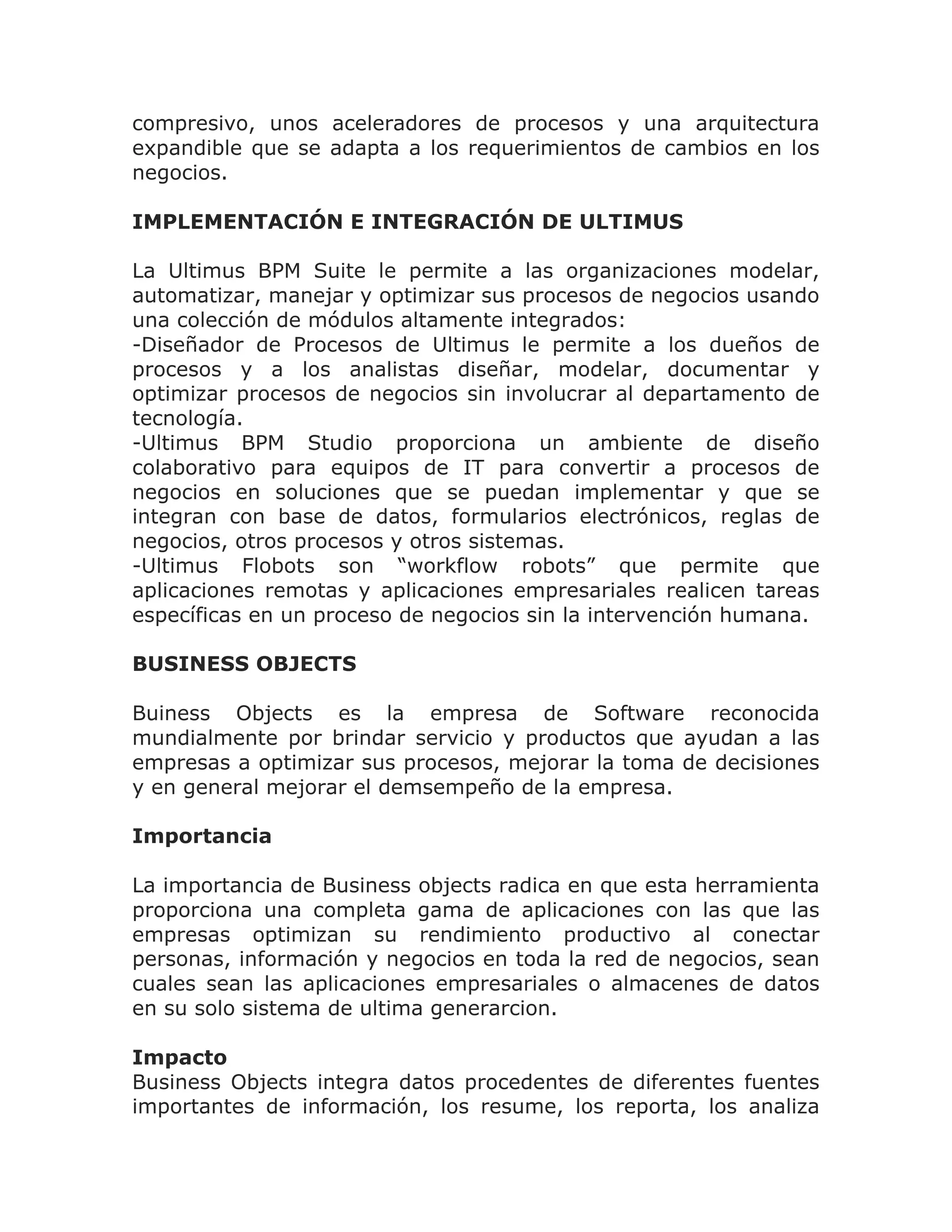 compresivo, unos aceleradores de procesos y una arquitectura
expandible que se adapta a los requerimientos de cambios en los
negocios.

IMPLEMENTACIÓN E INTEGRACIÓN DE ULTIMUS

La Ultimus BPM Suite le permite a las organizaciones modelar,
automatizar, manejar y optimizar sus procesos de negocios usando
una colección de módulos altamente integrados:
-Diseñador de Procesos de Ultimus le permite a los dueños de
procesos y a los analistas diseñar, modelar, documentar y
optimizar procesos de negocios sin involucrar al departamento de
tecnología.
-Ultimus BPM Studio proporciona un ambiente de diseño
colaborativo para equipos de IT para convertir a procesos de
negocios en soluciones que se puedan implementar y que se
integran con base de datos, formularios electrónicos, reglas de
negocios, otros procesos y otros sistemas.
-Ultimus Flobots son “workflow robots” que permite que
aplicaciones remotas y aplicaciones empresariales realicen tareas
específicas en un proceso de negocios sin la intervención humana.

BUSINESS OBJECTS

Buiness Objects es la empresa de Software reconocida
mundialmente por brindar servicio y productos que ayudan a las
empresas a optimizar sus procesos, mejorar la toma de decisiones
y en general mejorar el demsempeño de la empresa.

Importancia

La importancia de Business objects radica en que esta herramienta
proporciona una completa gama de aplicaciones con las que las
empresas optimizan su rendimiento productivo al conectar
personas, información y negocios en toda la red de negocios, sean
cuales sean las aplicaciones empresariales o almacenes de datos
en su solo sistema de ultima generarcion.

Impacto
Business Objects integra datos procedentes de diferentes fuentes
importantes de información, los resume, los reporta, los analiza
 