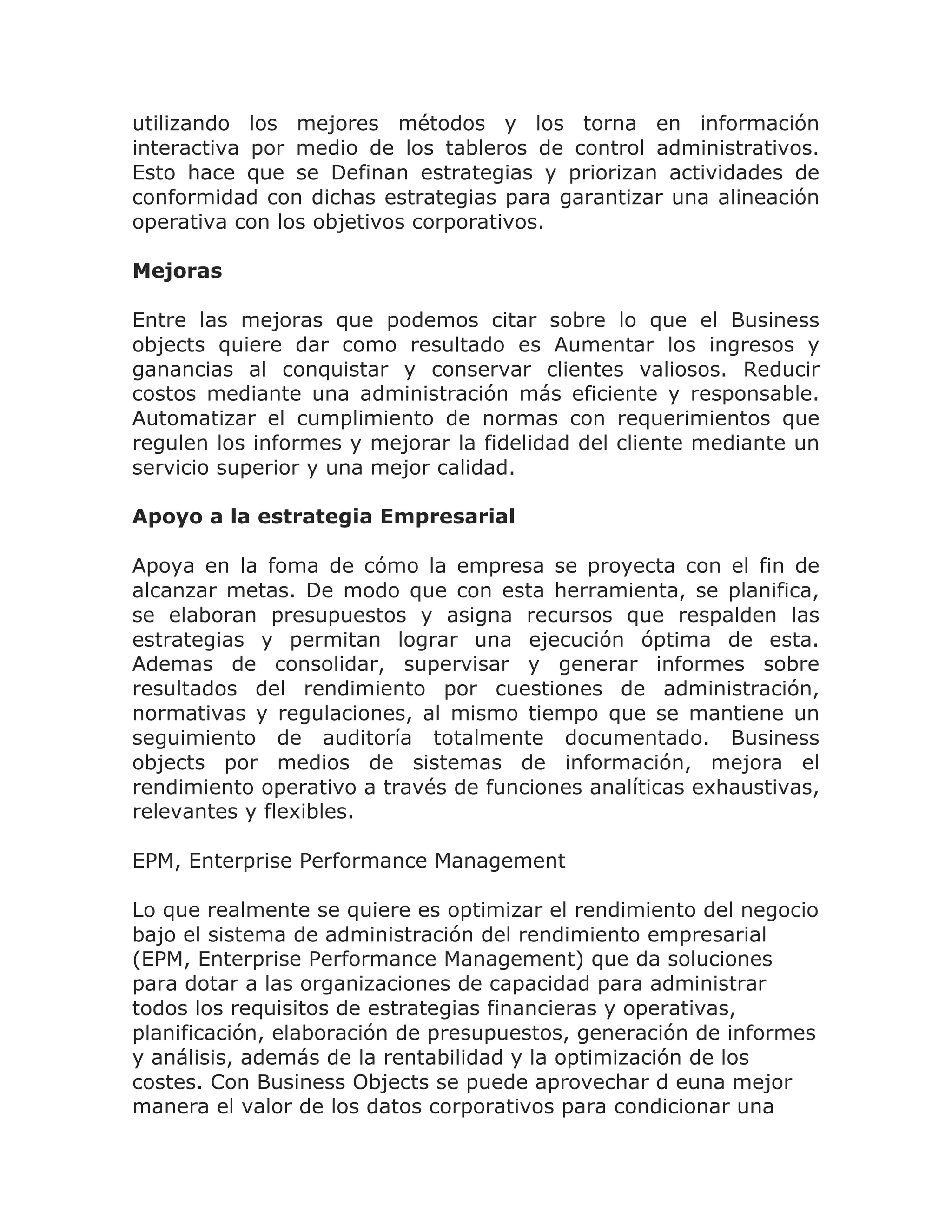 utilizando los mejores métodos y los torna en información
interactiva por medio de los tableros de control administrativos.
Esto hace que se Definan estrategias y priorizan actividades de
conformidad con dichas estrategias para garantizar una alineación
operativa con los objetivos corporativos.

Mejoras

Entre las mejoras que podemos citar sobre lo que el Business
objects quiere dar como resultado es Aumentar los ingresos y
ganancias al conquistar y conservar clientes valiosos. Reducir
costos mediante una administración más eficiente y responsable.
Automatizar el cumplimiento de normas con requerimientos que
regulen los informes y mejorar la fidelidad del cliente mediante un
servicio superior y una mejor calidad.

Apoyo a la estrategia Empresarial

Apoya en la foma de cómo la empresa se proyecta con el fin de
alcanzar metas. De modo que con esta herramienta, se planifica,
se elaboran presupuestos y asigna recursos que respalden las
estrategias y permitan lograr una ejecución óptima de esta.
Ademas de consolidar, supervisar y generar informes sobre
resultados del rendimiento por cuestiones de administración,
normativas y regulaciones, al mismo tiempo que se mantiene un
seguimiento de auditoría totalmente documentado. Business
objects por medios de sistemas de información, mejora el
rendimiento operativo a través de funciones analíticas exhaustivas,
relevantes y flexibles.

EPM, Enterprise Performance Management

Lo que realmente se quiere es optimizar el rendimiento del negocio
bajo el sistema de administración del rendimiento empresarial
(EPM, Enterprise Performance Management) que da soluciones
para dotar a las organizaciones de capacidad para administrar
todos los requisitos de estrategias financieras y operativas,
planificación, elaboración de presupuestos, generación de informes
y análisis, además de la rentabilidad y la optimización de los
costes. Con Business Objects se puede aprovechar d euna mejor
manera el valor de los datos corporativos para condicionar una
 