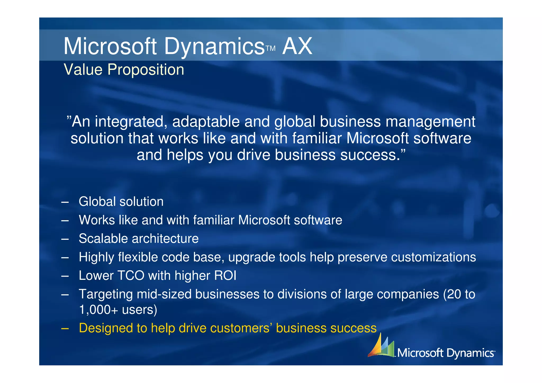 Microsoft Dynamics AX             TM


Value Proposition


”An integrated, adaptable and global business management
 solution that works like and with familiar Microsoft software
           and helps you drive business success.”

– Global solution
– Works like and with familiar Microsoft software
– Scalable architecture
– Highly flexible code base, upgrade tools help preserve customizations
– Lower TCO with higher ROI
– Targeting mid-sized businesses to divisions of large companies (20 to
  1,000+ users)
– Designed to help drive customers’ business success
 