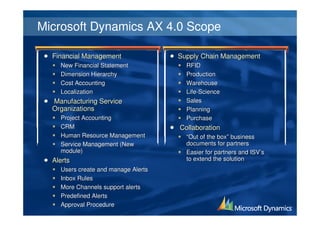 Microsoft Dynamics AX 4.0 Scope

  Financial Management               Supply Chain Management
    New Financial Statement            RFID
    Dimension Hierarchy                Production
    Cost Accounting                    Warehouse
    Localization                       Life-Science
  Manufacturing Service                Sales
  Organizations                        Planning
    Project Accounting                 Purchase
    CRM                              Collaboration
    Human Resource Management          “Out of the box” business
    Service Management (New            documents for partners
    module)                            Easier for partners and ISV’s
  Alerts                               to extend the solution
    Users create and manage Alerts
    Inbox Rules
    More Channels support alerts
    Predefined Alerts
    Approval Procedure
 