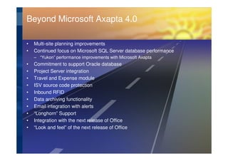 Beyond Microsoft Axapta 4.0

•   Multi-site planning improvements
•   Continued focus on Microsoft SQL Server database performance
    – “Yukon” performance improvements with Microsoft Axapta
•   Commitment to support Oracle database
•   Project Server integration
•   Travel and Expense module
•   ISV source code protection
•   Inbound RFID
•   Data archiving functionality
•   Email integration with alerts
•   “Longhorn” Support
•   Integration with the next release of Office
•   “Look and feel” of the next release of Office
 