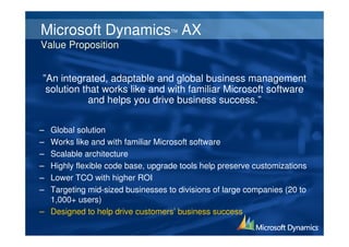 Microsoft Dynamics AX             TM


Value Proposition


”An integrated, adaptable and global business management
 solution that works like and with familiar Microsoft software
           and helps you drive business success.”

– Global solution
– Works like and with familiar Microsoft software
– Scalable architecture
– Highly flexible code base, upgrade tools help preserve customizations
– Lower TCO with higher ROI
– Targeting mid-sized businesses to divisions of large companies (20 to
  1,000+ users)
– Designed to help drive customers’ business success
 