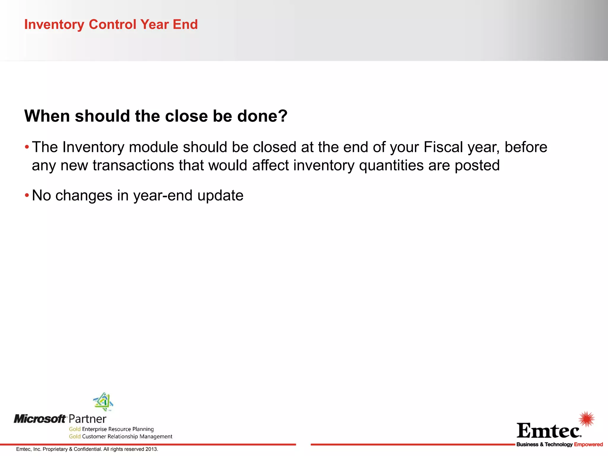 Inventory Control Year End

When should the close be done?
• The Inventory module should be closed at the end of your Fiscal year, before
any new transactions that would affect inventory quantities are posted
• No changes in year-end update

Emtec, Inc. Proprietary & Confidential. All rights reserved 2013.

 