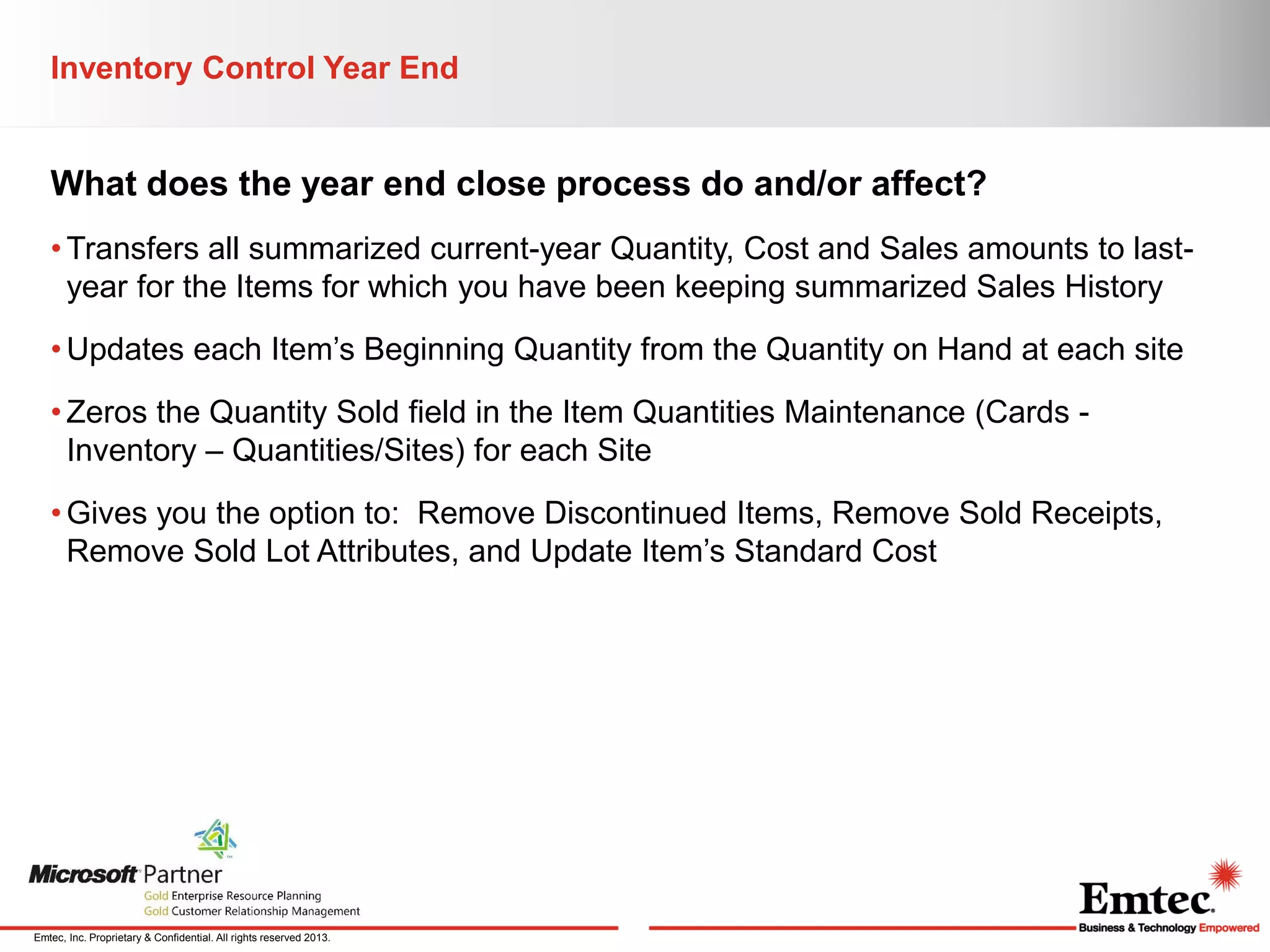 Inventory Control Year End

What does the year end close process do and/or affect?
• Transfers all summarized current-year Quantity, Cost and Sales amounts to lastyear for the Items for which you have been keeping summarized Sales History
• Updates each Item’s Beginning Quantity from the Quantity on Hand at each site
• Zeros the Quantity Sold field in the Item Quantities Maintenance (Cards Inventory – Quantities/Sites) for each Site
• Gives you the option to: Remove Discontinued Items, Remove Sold Receipts,
Remove Sold Lot Attributes, and Update Item’s Standard Cost

Emtec, Inc. Proprietary & Confidential. All rights reserved 2013.

 