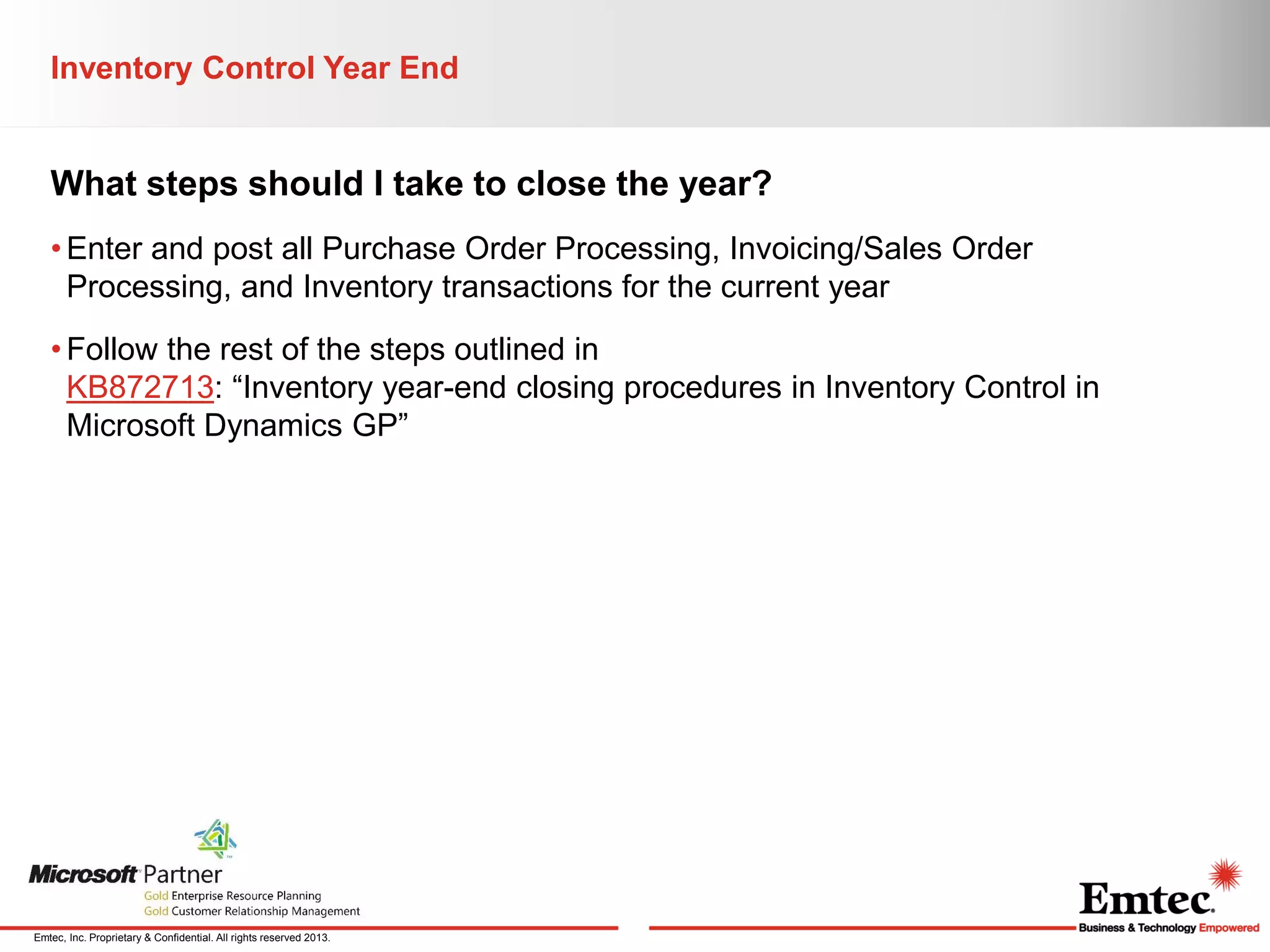 Inventory Control Year End

What steps should I take to close the year?
• Enter and post all Purchase Order Processing, Invoicing/Sales Order
Processing, and Inventory transactions for the current year
• Follow the rest of the steps outlined in
KB872713: “Inventory year-end closing procedures in Inventory Control in
Microsoft Dynamics GP”

Emtec, Inc. Proprietary & Confidential. All rights reserved 2013.

 