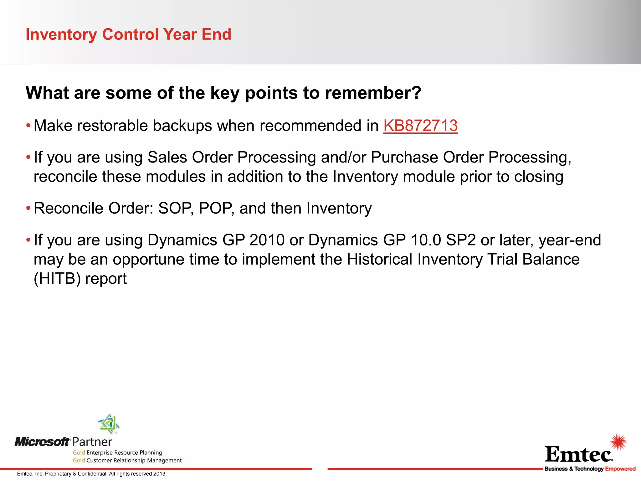 Inventory Control Year End

What are some of the key points to remember?
• Make restorable backups when recommended in KB872713
• If you are using Sales Order Processing and/or Purchase Order Processing,
reconcile these modules in addition to the Inventory module prior to closing
• Reconcile Order: SOP, POP, and then Inventory
• If you are using Dynamics GP 2010 or Dynamics GP 10.0 SP2 or later, year-end
may be an opportune time to implement the Historical Inventory Trial Balance
(HITB) report

Emtec, Inc. Proprietary & Confidential. All rights reserved 2013.

 