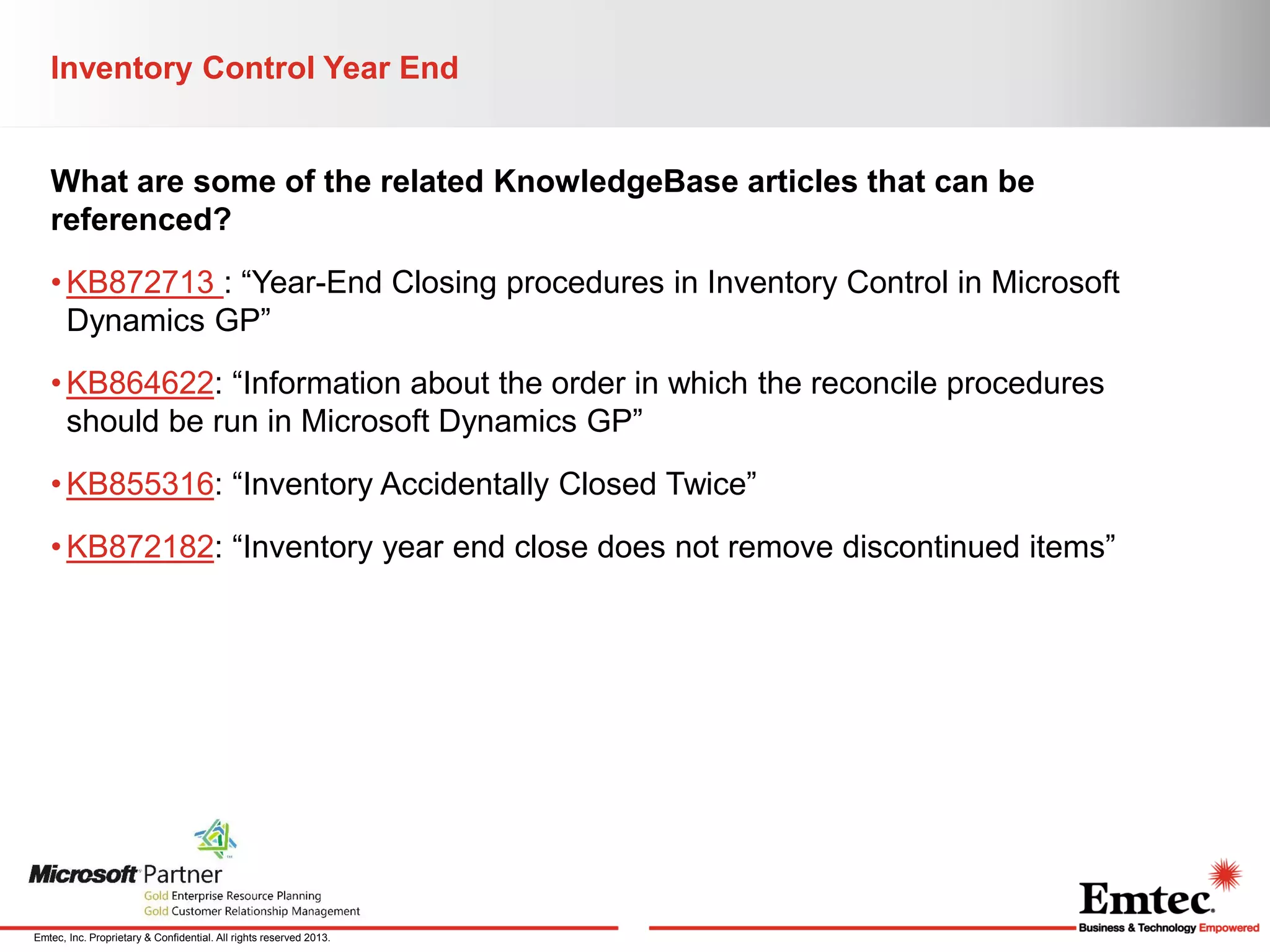 Inventory Control Year End

What are some of the related KnowledgeBase articles that can be
referenced?
• KB872713 : “Year-End Closing procedures in Inventory Control in Microsoft
Dynamics GP”
• KB864622: “Information about the order in which the reconcile procedures
should be run in Microsoft Dynamics GP”
• KB855316: “Inventory Accidentally Closed Twice”
• KB872182: “Inventory year end close does not remove discontinued items”

Emtec, Inc. Proprietary & Confidential. All rights reserved 2013.

 