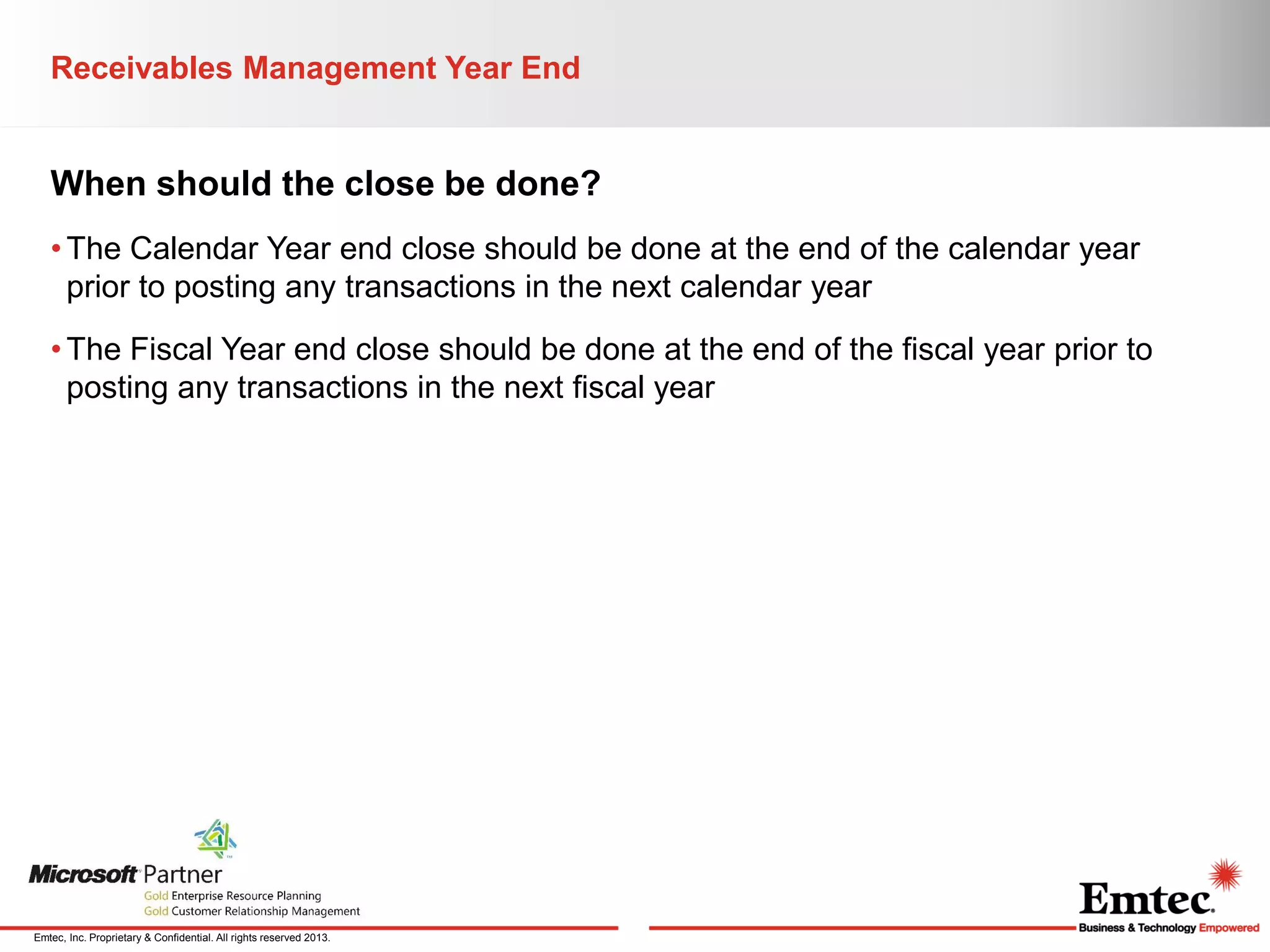 Receivables Management Year End

When should the close be done?
• The Calendar Year end close should be done at the end of the calendar year
prior to posting any transactions in the next calendar year
• The Fiscal Year end close should be done at the end of the fiscal year prior to
posting any transactions in the next fiscal year

Emtec, Inc. Proprietary & Confidential. All rights reserved 2013.

 