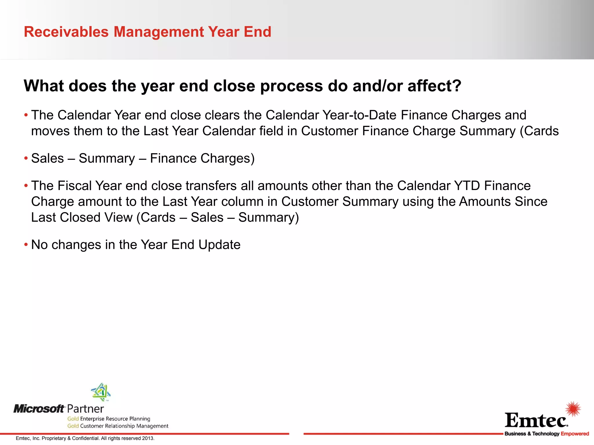 Receivables Management Year End

What does the year end close process do and/or affect?
• The Calendar Year end close clears the Calendar Year-to-Date Finance Charges and
moves them to the Last Year Calendar field in Customer Finance Charge Summary (Cards
• Sales – Summary – Finance Charges)
• The Fiscal Year end close transfers all amounts other than the Calendar YTD Finance
Charge amount to the Last Year column in Customer Summary using the Amounts Since
Last Closed View (Cards – Sales – Summary)
• No changes in the Year End Update

Emtec, Inc. Proprietary & Confidential. All rights reserved 2013.

 