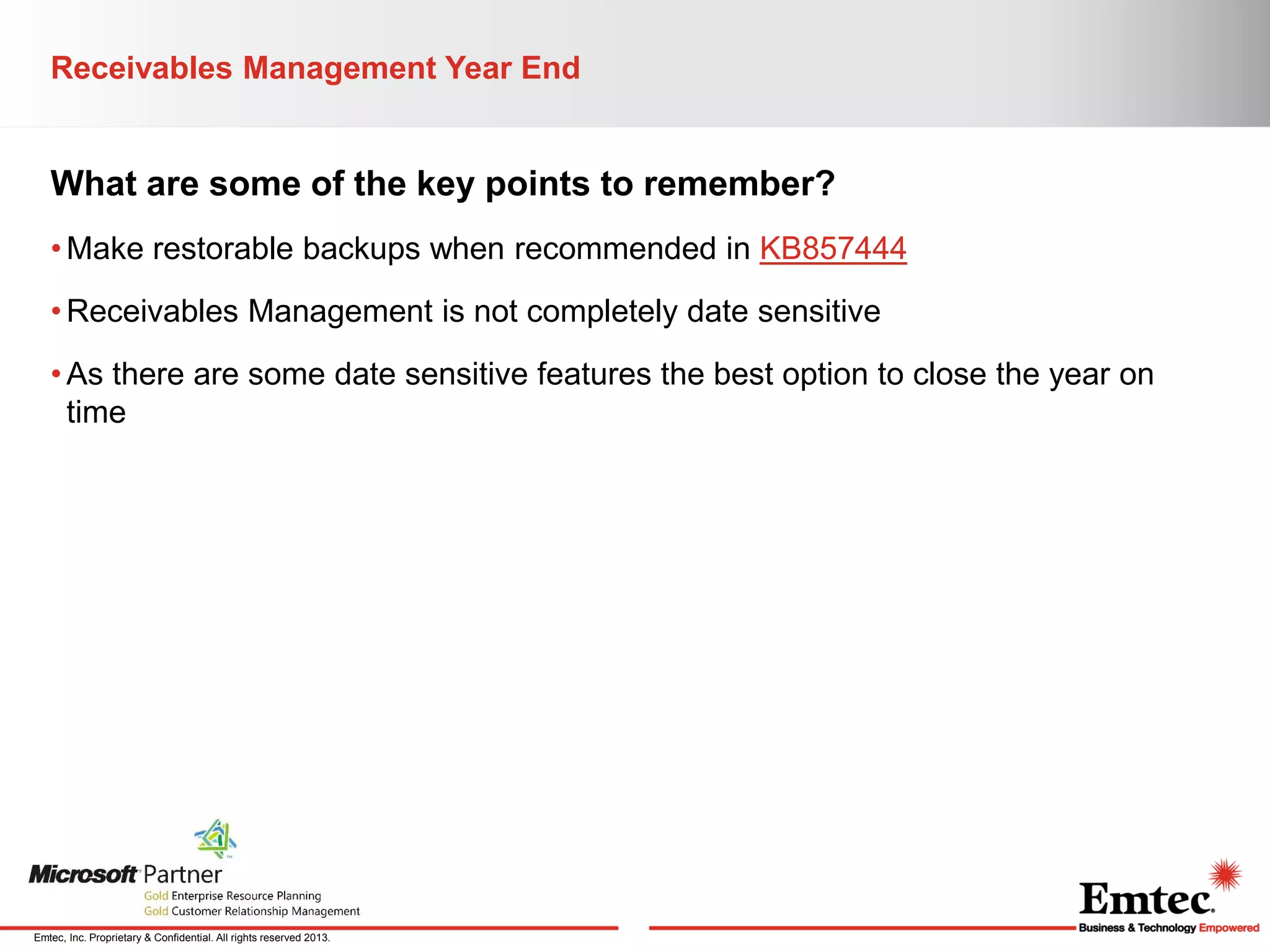Receivables Management Year End

What are some of the key points to remember?
• Make restorable backups when recommended in KB857444
• Receivables Management is not completely date sensitive
• As there are some date sensitive features the best option to close the year on
time

Emtec, Inc. Proprietary & Confidential. All rights reserved 2013.

 